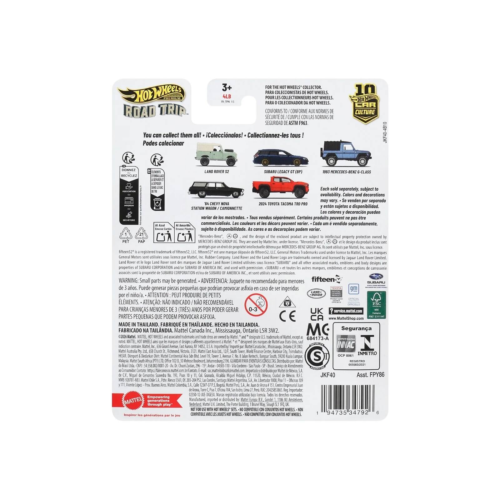 THE WHEELS COLLECTOR PARA COLECCIONISTAS DE HOT WHEELS. POUR LES COLLECTIONNEURS HOT WHEELS. PARA COLECIONADOR DA HOT WHEELS. ROAD TRIP DE AUX NORMES NORIMAS SEGURIDAD F963

You can collect them all! ¡Coleccionalos! Collectionnez-les tous! Podes coleccionar

10 CAR CULTURE

JKF40-4B10

LAND ROWER 12

SUBARU LEGACY

G-CLASS

Each sold separately, subject availability. Colors and decorations may vary. venden por separado 2024 TOYOTA TACOMA están sujetos disponibilidad. STATION Los colores decoración pueden variar. Tous vendus séparément. Certains produits peuvent ne pas être Les couleurs et les décors peuvent varier. Cada um: vendido separadamente, sujeito à disponibilidade. cores: OS decorações podem variar.

the design of the enclosed product subject to technical property protection by GROUP AL cold. Motors General 1005 Rover the Land Logo owned Flaver Land Rover utilises other marks,