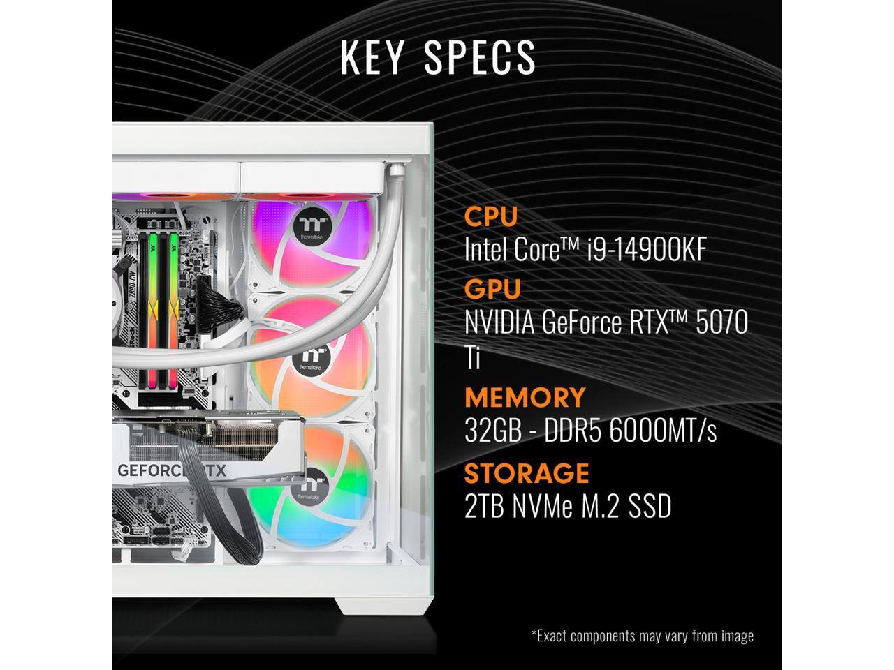 KEY SPECS

CPU  
Intel Core™ i9-14900KF

GPU  
NVIDIA GeForce RTX™ 5070 Ti

MEMORY  
32GB - DDR5 6000MT/s

STORAGE  
2TB NVMe M.2 SSD

*Exact components may vary from image