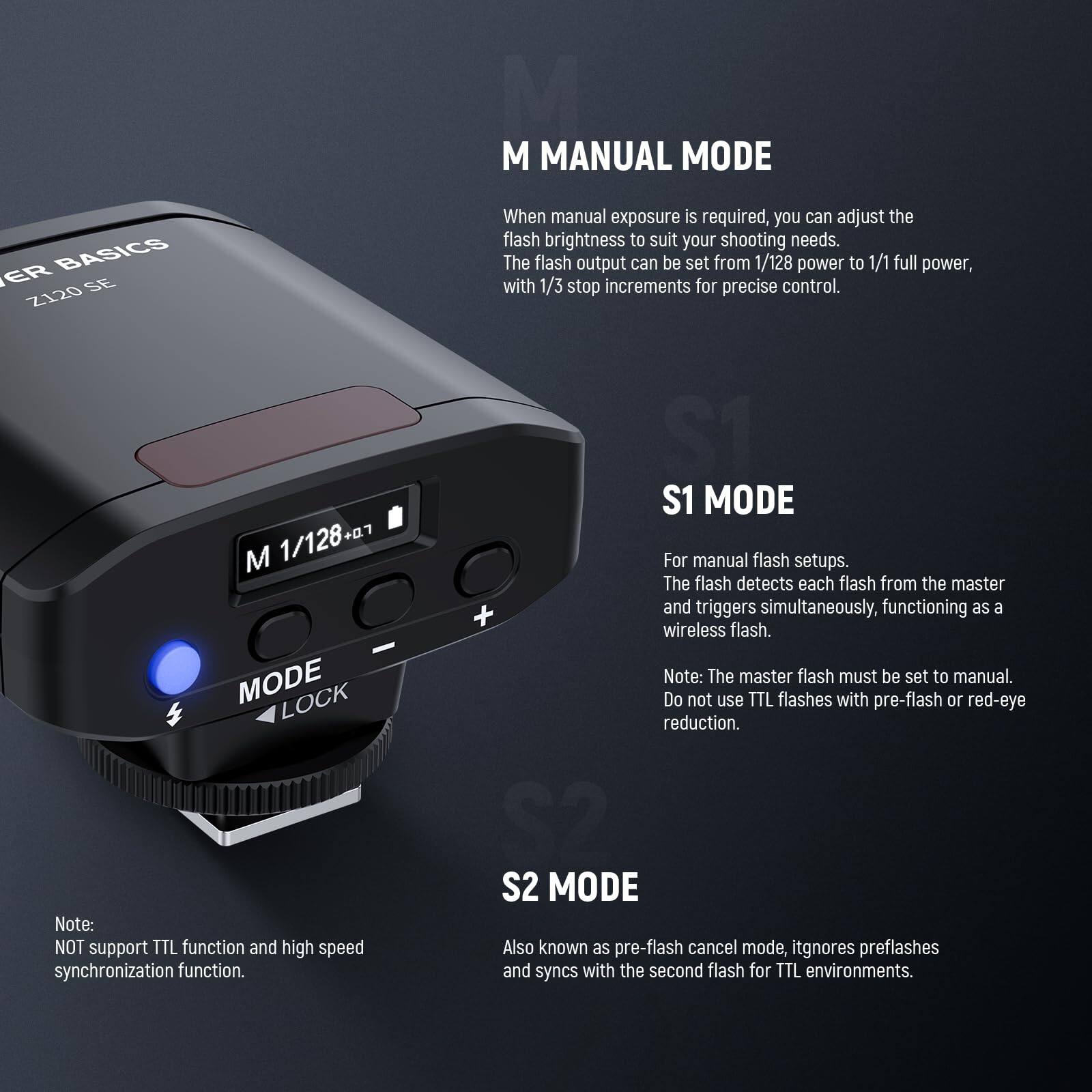**M MANUAL MODE BASICS**

When manual exposure is required, you can adjust the flash brightness to suit your shooting needs. The flash output can be set from 1/128 power to 1/1 full power, with 1/3 stop increments for precise control.

**M MODE LOCK**
Note: NOT support TTL function and high speed synchronization function.

**S1 MODE**
For manual flash setups. The flash detects each flash from the master and triggers simultaneously, functioning as a wireless flash.
Note: The master flash must be set to manual. Do not use TTL flashes with pre-flash or red-eye reduction.

**S2 MODE**
Also known as pre-flash cancel mode, it ignores preflashes and syncs with the second flash for TTL environments.