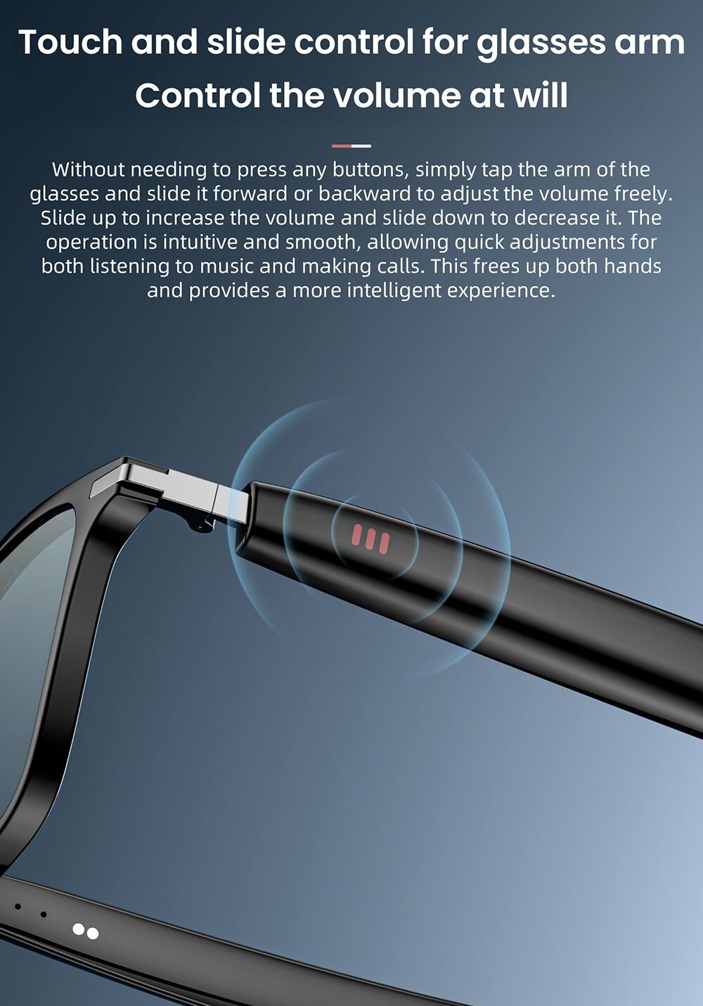 Touch and slide control for glasses arm  
Control the volume at will  

Without needing to press any buttons, simply tap the arm of the glasses and slide it forward or backward to adjust the volume freely. Slide up to increase the volume and slide down to decrease it. The operation is intuitive and smooth, allowing quick adjustments for both listening to music and making calls. This frees up both hands and provides a more intelligent experience.