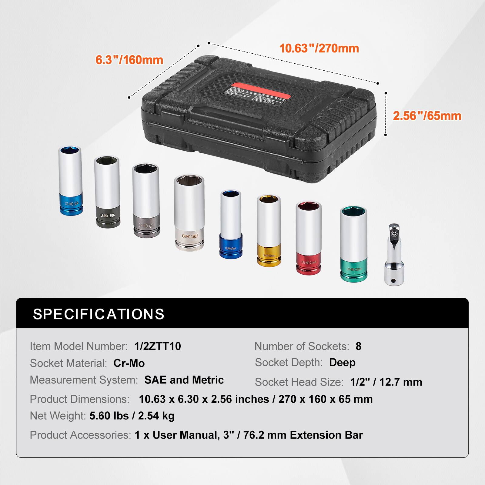 6.3"/160mm  
10.63"/270mm  
2.56"/65mm  

DE3  
019 a (2 SAL9  

SPECIFICATIONS  
Item Model Number: 1/2ZTT10  
Number of Sockets: 8  
Socket Material: Cr-Mo  
Socket Depth: Deep  
Measurement System: SAE and Metric  
Socket Head Size: 1/2" / 12.7 mm  
Product Dimensions: 10.63 x 6.30 x 2.56 inches / 270 x 160 x 65 mm  
Net Weight: 5.60 lbs / 2.54 kg  
Product Accessories: 1 x User Manual, 3" / 76.2 mm Extension Bar