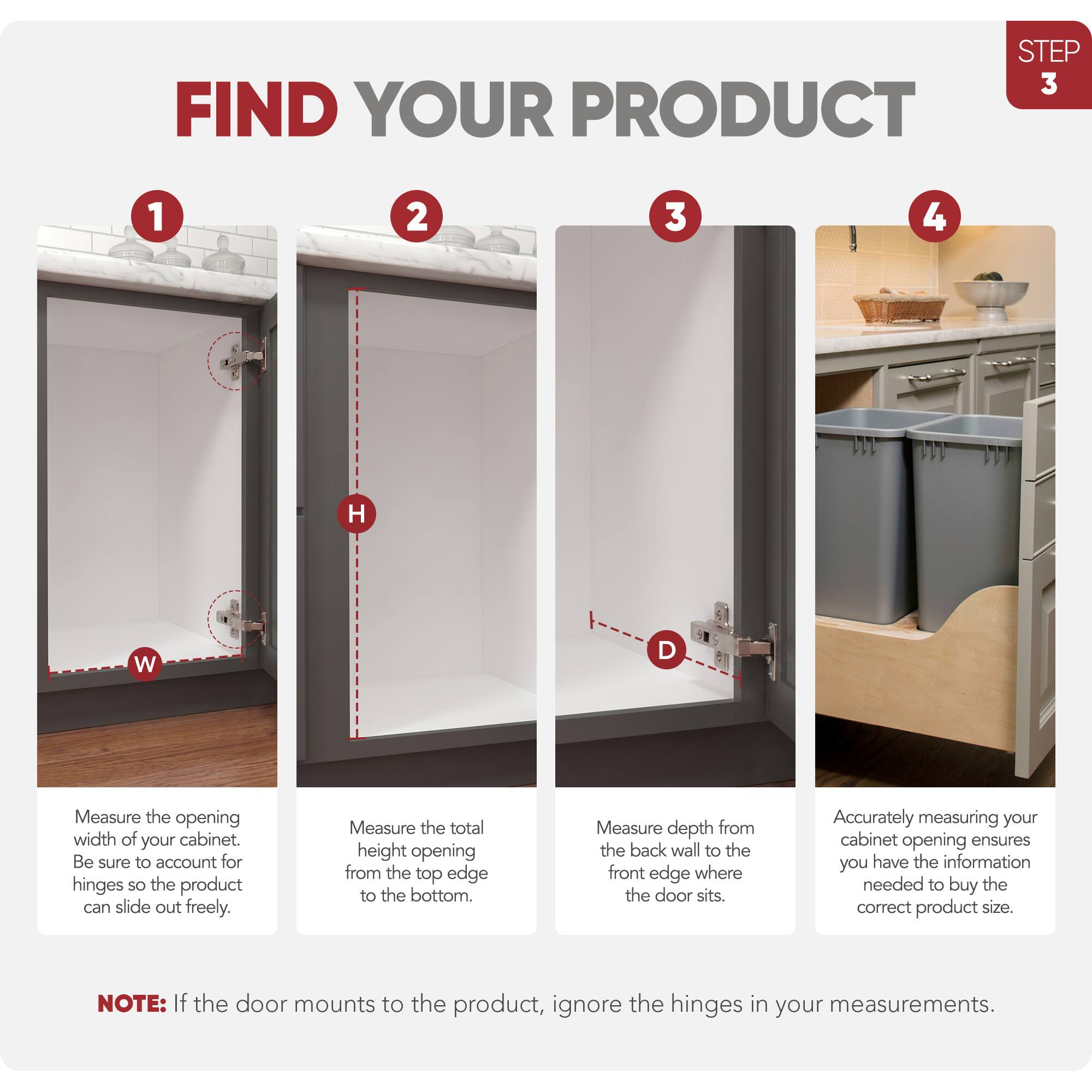 STEP 3 FIND YOUR PRODUCT

1. Measure the opening width of your cabinet. Be sure to account for hinges so the product can slide out freely.
2. Measure the total height opening from the top edge to the bottom.
3. Measure depth from the back wall to the front edge where the door sits.
4. Accurately measuring your cabinet opening ensures you have the information needed to buy the correct product size.

NOTE: If the door mounts to the product, ignore the hinges in your measurements.
