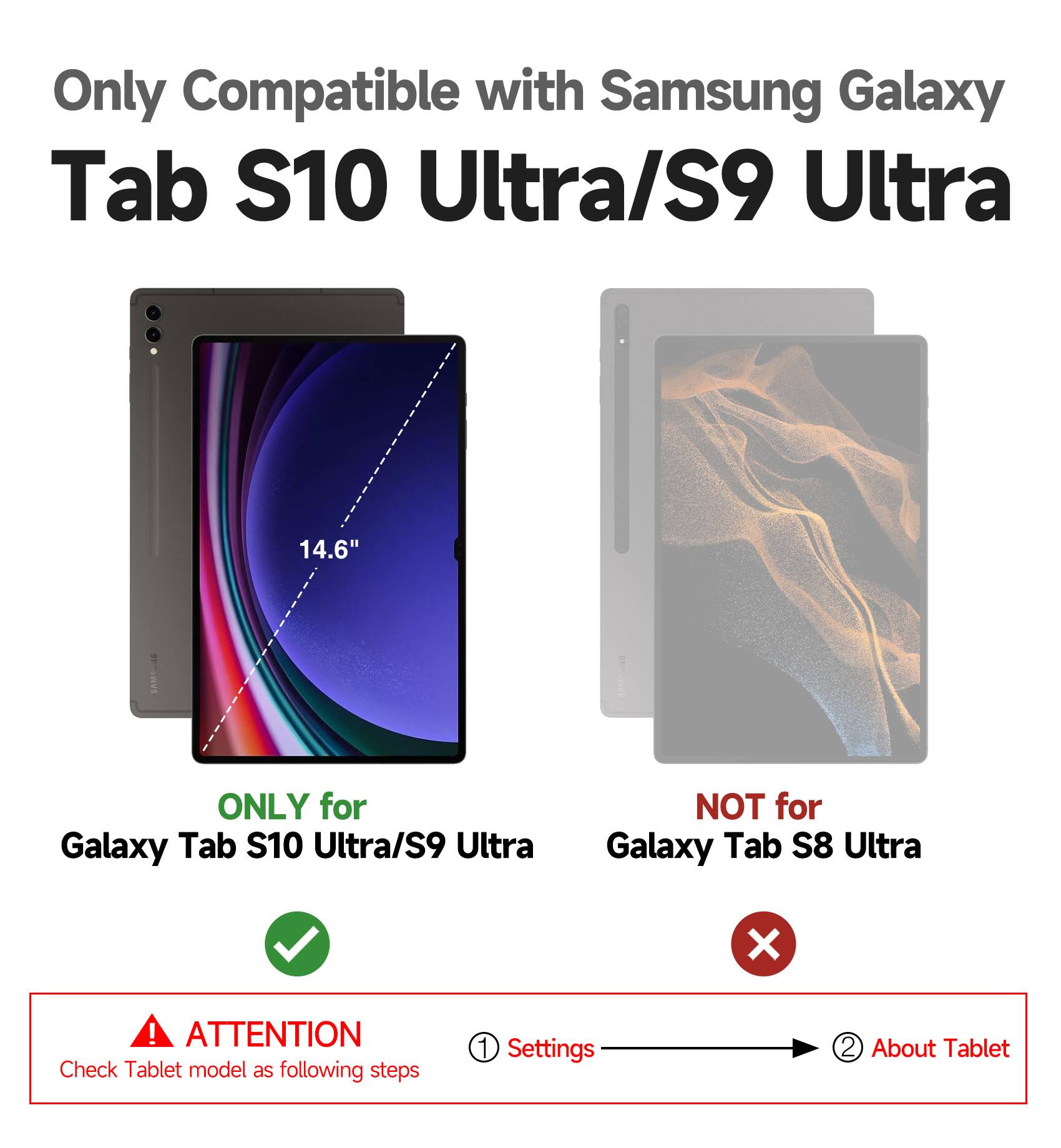 Only Compatible with Samsung Galaxy Tab S10 Ultra/S9 Ultra 14.6"  
ONLY for Galaxy Tab S10 Ultra/S9 Ultra  
NOT for Galaxy Tab S8 Ultra  

ATTENTION  
Check Tablet model as following steps  
1. Settings  
2. About Tablet
