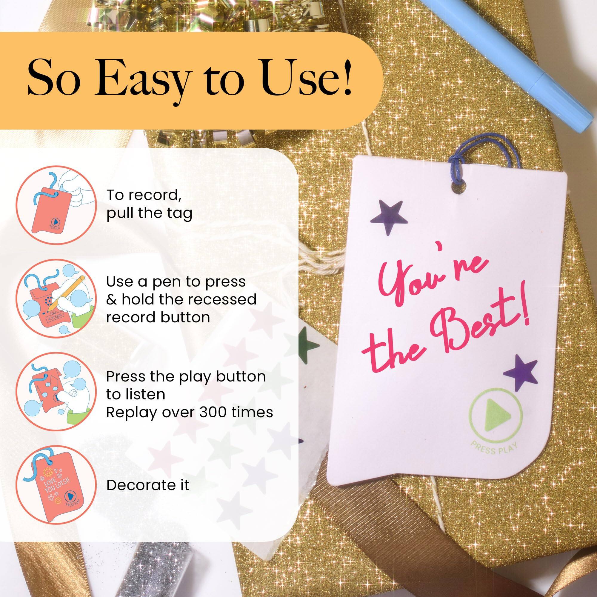So Easy to Use!

To record, pull the tag  
Use a pen to press & hold the recessed record button  
Press the play button to listen  
Replay over 300 times  
Decorate it

You're the Best!  
PRESS PLAY