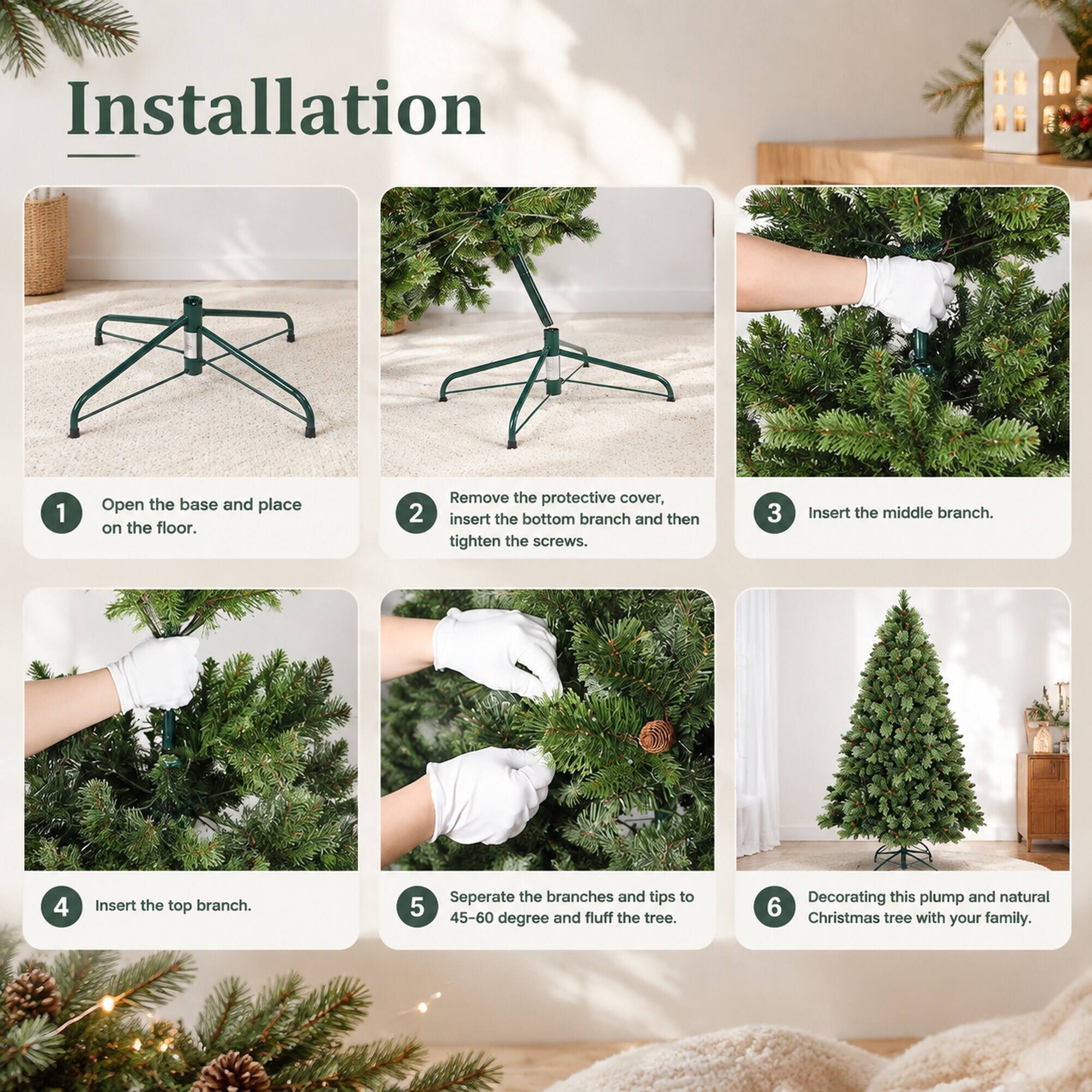 Installation
1. Open the base and place on the floor.
2. Remove the protective cover, insert the bottom branch and then tighten the screws.
3. Insert the middle branch.
4. Insert the top branch.
5. Separate the branches and tips to 45-60 degree and fluff the tree.
6. Decorating this plump and natural Christmas tree with your family.