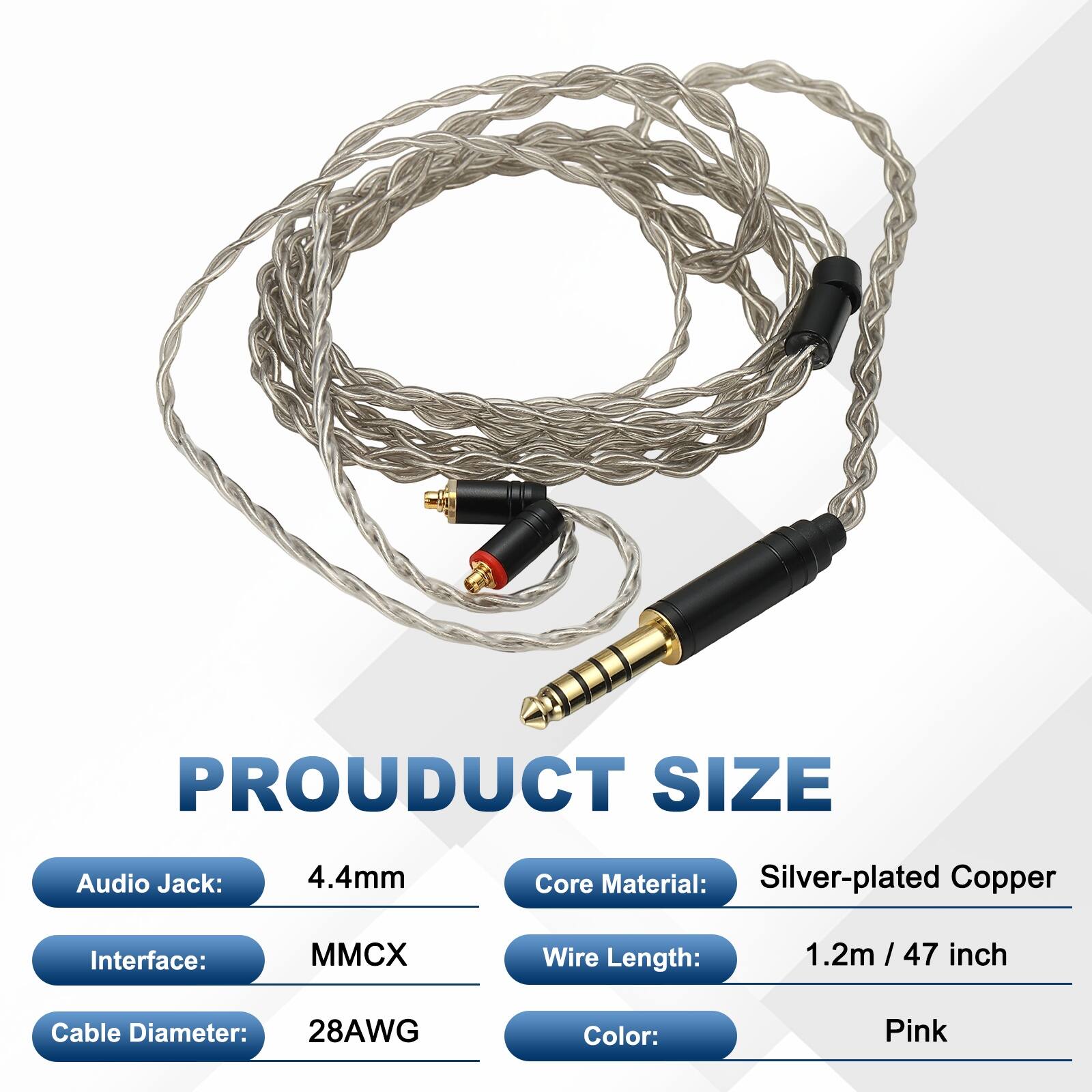 PRODUCT SIZE  
Audio Jack: 4.4mm  
Core Material: Silver-plated Copper  
Interface: MMCX  
Wire Length: 1.2m / 47 inch  
Cable Diameter: 28AWG  
Color: Pink