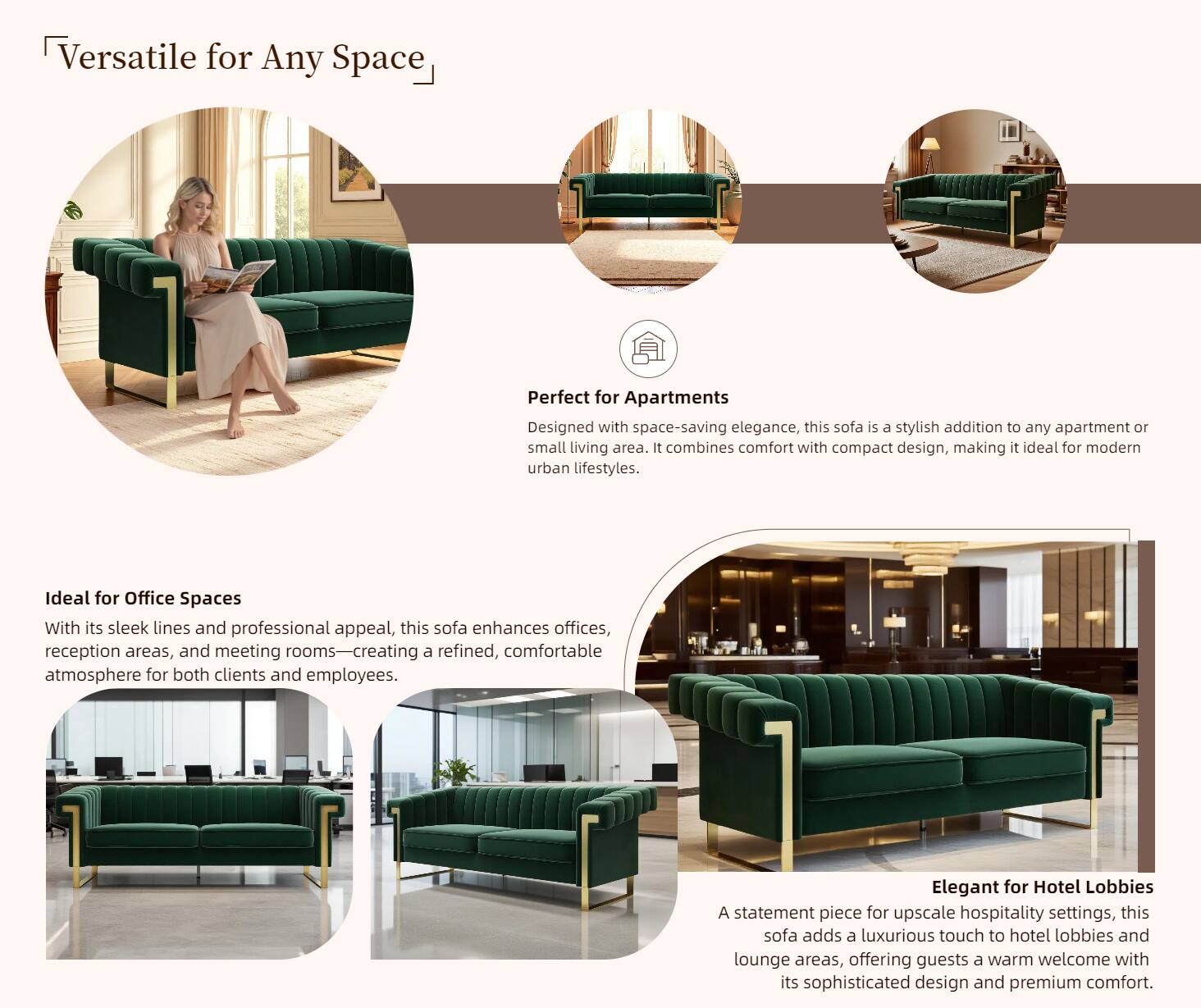 Versatile for Any Space

Perfect for Apartments  
Designed with space-saving elegance, this sofa is a stylish addition to any apartment or small living area. It combines comfort with compact design, making it ideal for modern urban lifestyles.

Ideal for Office Spaces  
With its sleek lines and professional appeal, this sofa enhances offices, reception areas, and meeting rooms—creating a refined, comfortable atmosphere for both clients and employees.

Elegant for Hotel Lobbies  
A statement piece for upscale hospitality settings, this sofa adds a luxurious touch to hotel lobbies and lounge areas, offering guests a warm welcome with its sophisticated design and premium comfort.