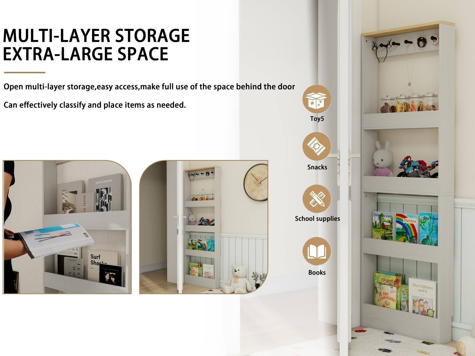 MULTI-LAYER STORAGE EXTRA-LARGE SPACE

Open multi-layer storage, easy access, make full use of the space behind the door. Can effectively classify and place items as needed.

- Toys
- Snacks
- School supplies
- Books