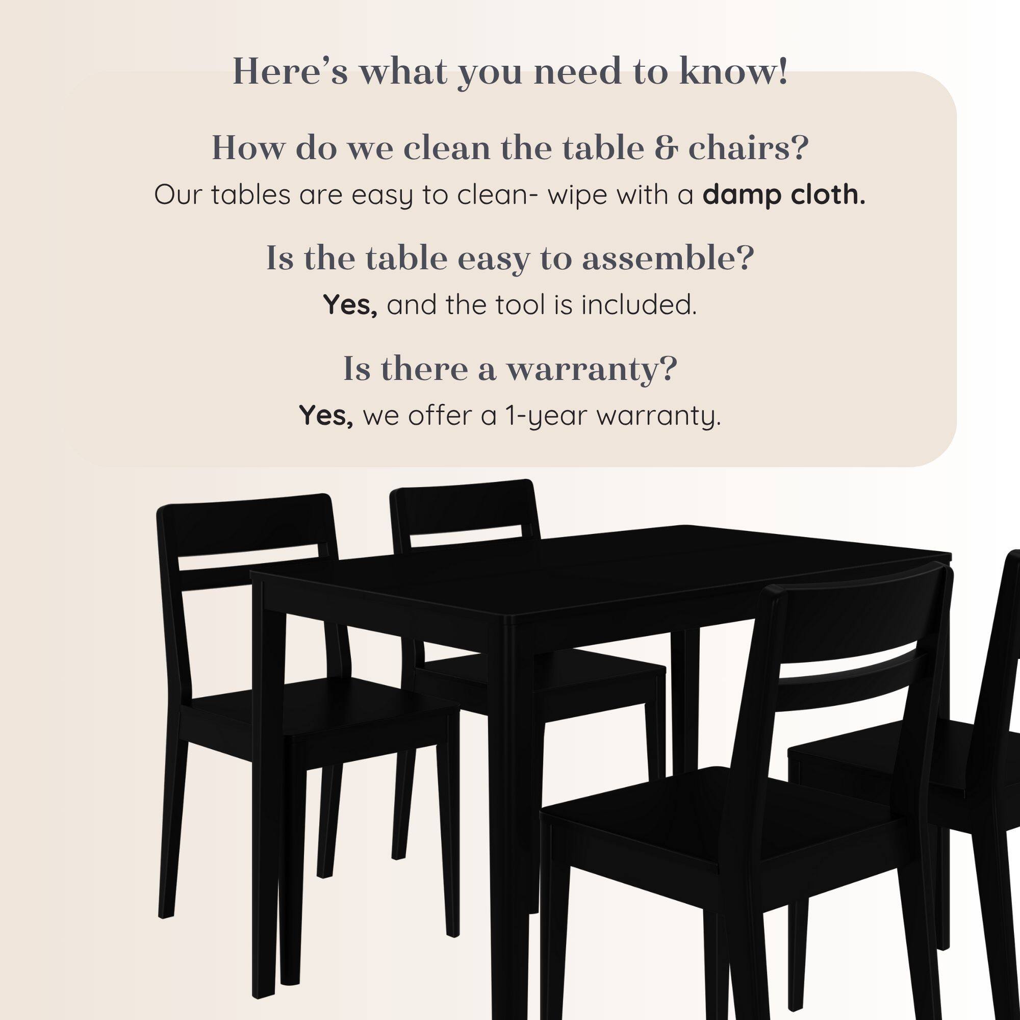 Here's what you need to know!

How do we clean the table & chairs?
Our tables are easy to clean- wipe with a damp cloth.

Is the table easy to assemble?
Yes, and the tool is included.

Is there a warranty?
Yes, we offer a 1-year warranty.