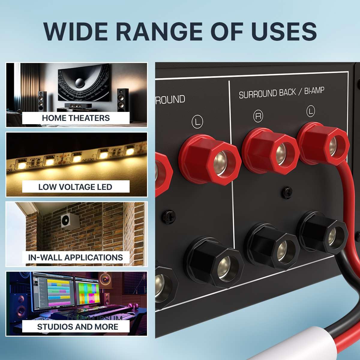WIDE RANGE OF USES

- HOME THEATERS
- ROUND
- SURROUND BACK / BI-AMP
- LOW VOLTAGE LED
- IN-WALL APPLICATIONS
- STUDIOS AND MORE