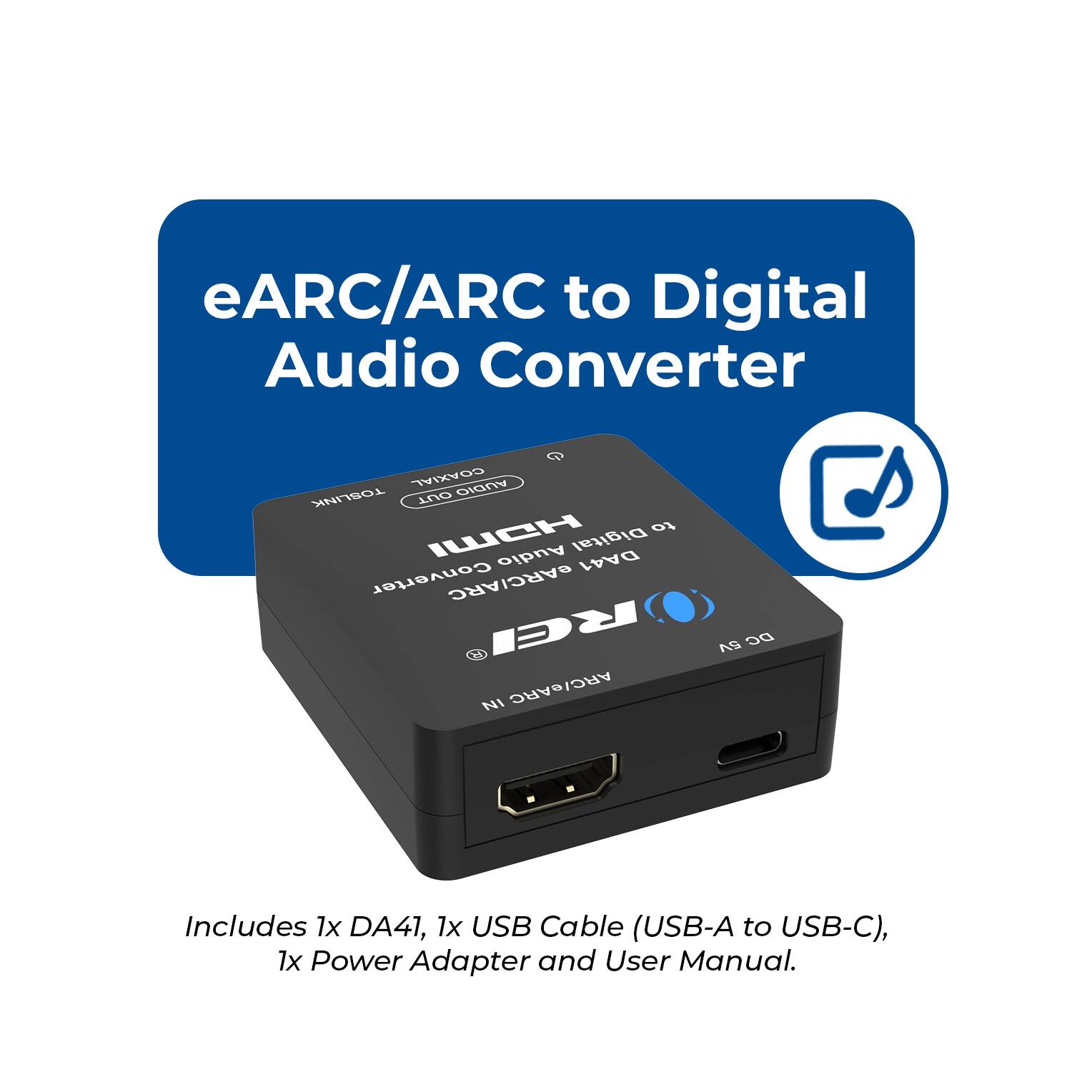 eARC/ARC to Digital Audio Converter  
GOAXIAL AUDIO TOSLINK OUT  
ICH to Digital Audio DA41 Converter  
GARC/ARC RCI NI ARC/eARC S DC  
Includes 1x DA41, 1x USB Cable (USB-A to USB-C), 1x Power Adapter and User Manual.