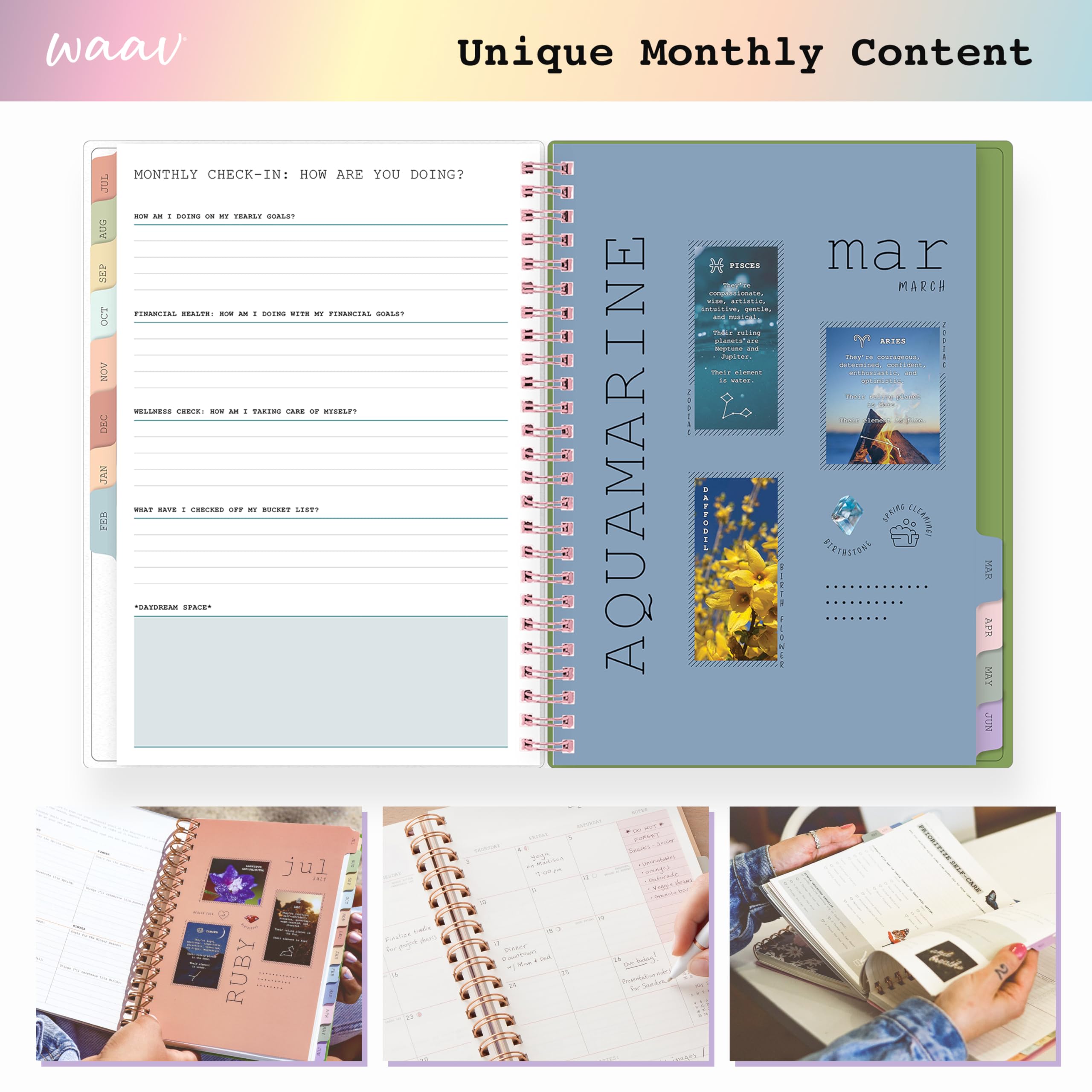 waav Unique Monthly Content

MONTHLY CHECK-IN: HOW ARE YOU DOING?

JUL: NOW AM I DOING ON MY YEARLY GOALS?

AUG: FINANCIAL HEALTH: NOW AM I DOING WITH MY FINANCIAL GOALS?

SEP: WELFARE CHECK: NOW AM I TAKING CARE OF MYSELF?

OCT: WHAT HAVE I CHECKED OFF MY BUCKET LIST?

AQUAMARINE

mar MARCH

PISCES
- They're artistic, intuitive, and creative. They're also very emotional and empathetic.

ARIES
- They're determined, confident, and energetic. They're also very independent and competitive.

JUL: RUBY

* "DREAM SPACE"