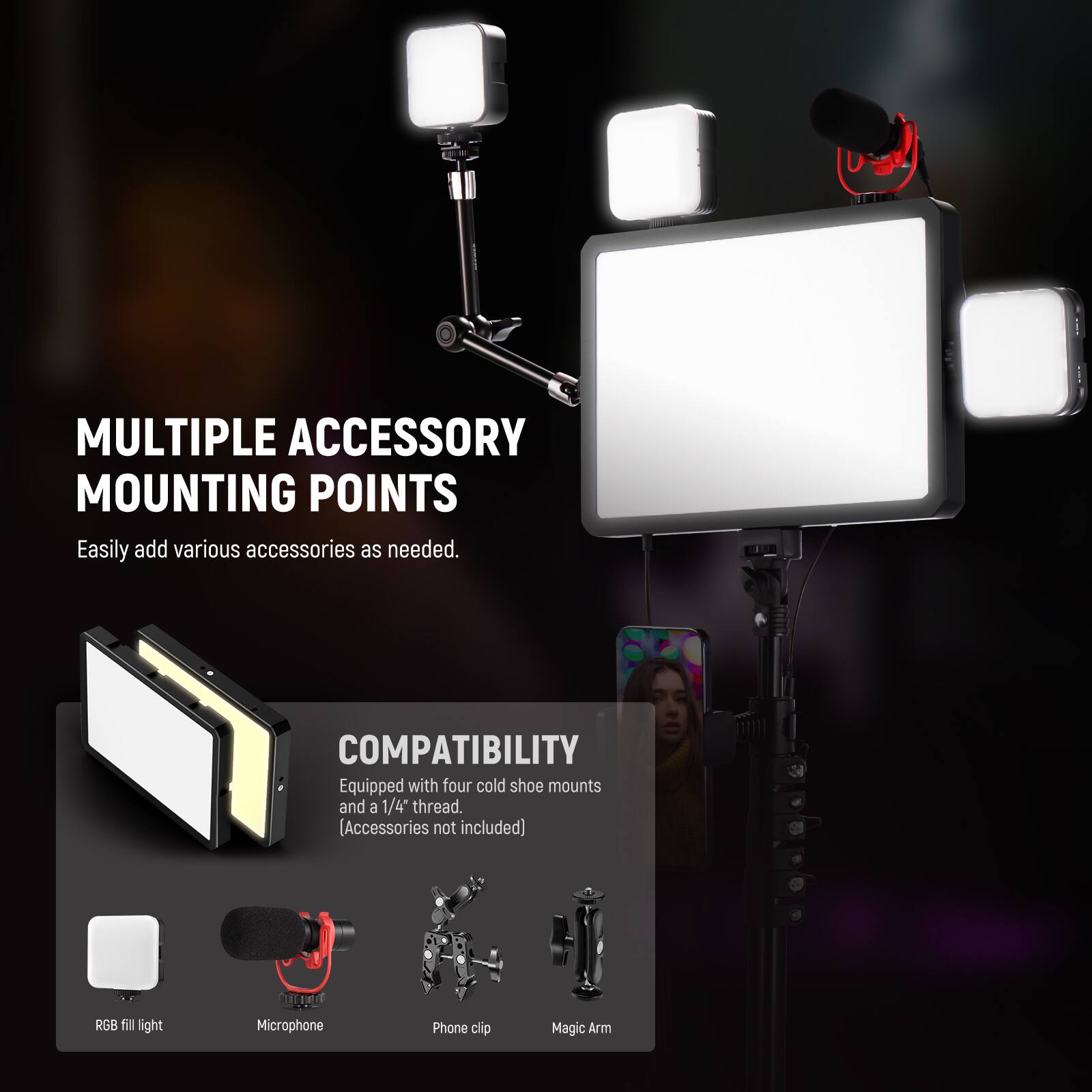 MULTIPLE ACCESSORY MOUNTING POINTS  
Easily add various accessories as needed.  

COMPATIBILITY  
Equipped with four cold shoe mounts and a 1/4" thread.  
[Accessories not included]  

RGB fill light  
Microphone  
Phone clip  
Magic Arm