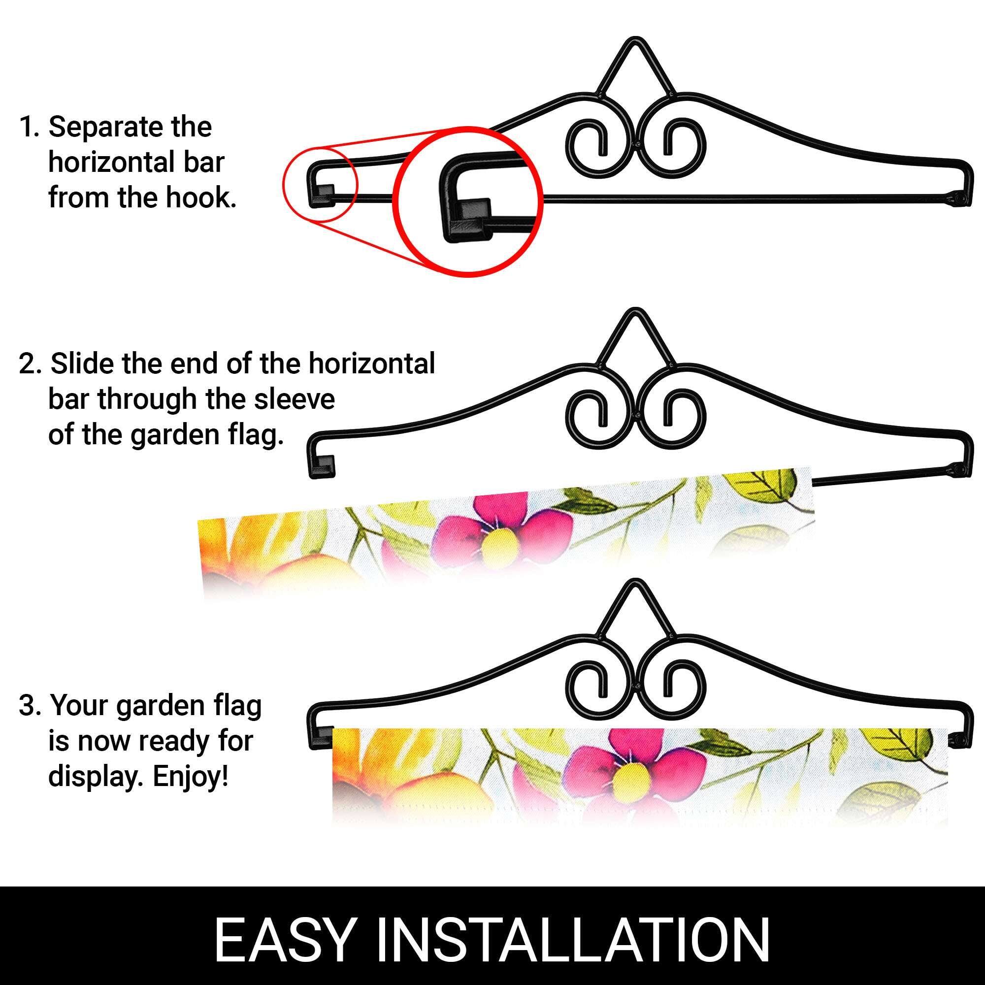 1. Separate the horizontal bar from the hook.

2. Slide the end of the horizontal bar through the sleeve of the garden flag.

3. Your garden flag is now ready for display. Enjoy!

EASY INSTALLATION