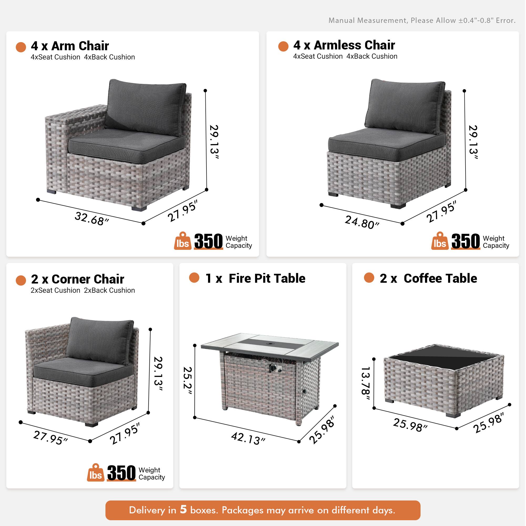 Manual Measurement, Please Allow 0.4"-0.8" Error.

- 4 x Arm Chair
  - 4xSeat Cushion
  - 4xBack Cushion
  - 29.13" x 32.68" x 27.95"
  - 350 lbs Capacity

- 4 x Armless Chair
  - 4xSeat Cushion
  - 4xBack Cushion
  - 29.13" x 24.80" x 27.95"
  - 350 lbs Capacity

- 2 x Corner Chair
  - 2xSeat Cushion
  - 2xBack Cushion
  - 27.95" x 29.13" x 27.95"
  - 350 lbs Capacity

- 1 x Fire Pit Table
  - 25.2" x 42.13" x 25.98" x 13.78"
  - 350 lbs Capacity

- 2 x Coffee Table
  - 25.