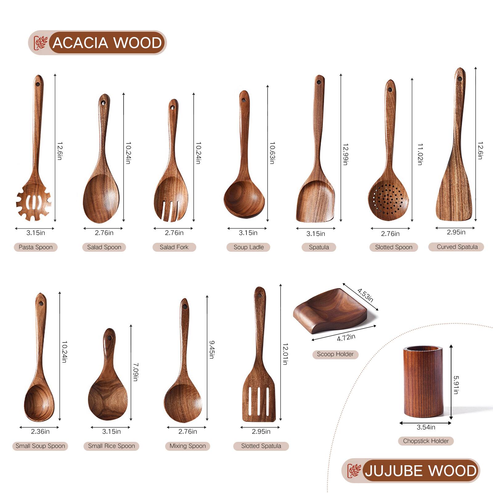 ACACIA WOOD

- Pasta Spoon: 12.6in x 3.15in
- Salad Spoon: 10.24in x 2.76in
- Salad Fork: 10.24in x 2.76in
- Soup Ladle: 10.63in x 3.15in
- Spatula: 12.99in x 2.76in
- Slotted Spoon: 11.02in x 2.76in
- Curved Spatula: 12.6in x 2.95in
- Small Soup Spoon: 10.24in x 2.36in
- Small Rice Spoon: 7.09in x 3.15in
- Mixing Spoon: 9.45in x 2.76in
- Slotted Spatula: 12.01in x 3.54in
- Scoop Holder: 5.91in x 4.53in x 4.72in
- Chopsick Holder: 5.91in x 3.54in

JUJUBE WOOD