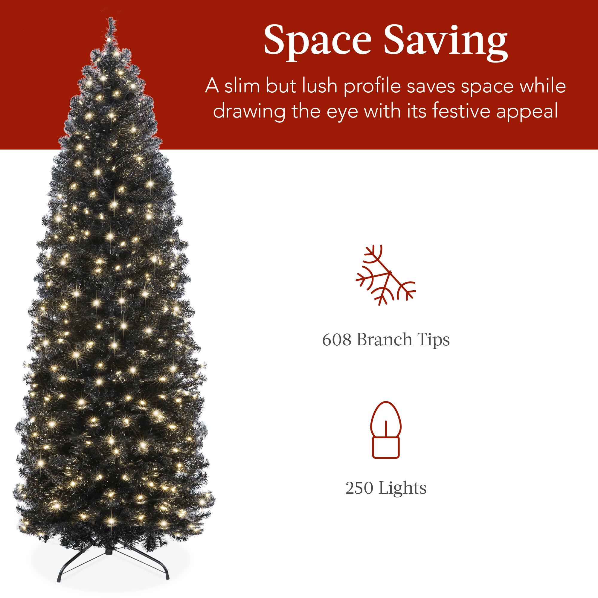 Space Saving  
A slim but lush profile saves space while drawing the eye with its festive appeal  
608 Branch Tips  
250 Lights