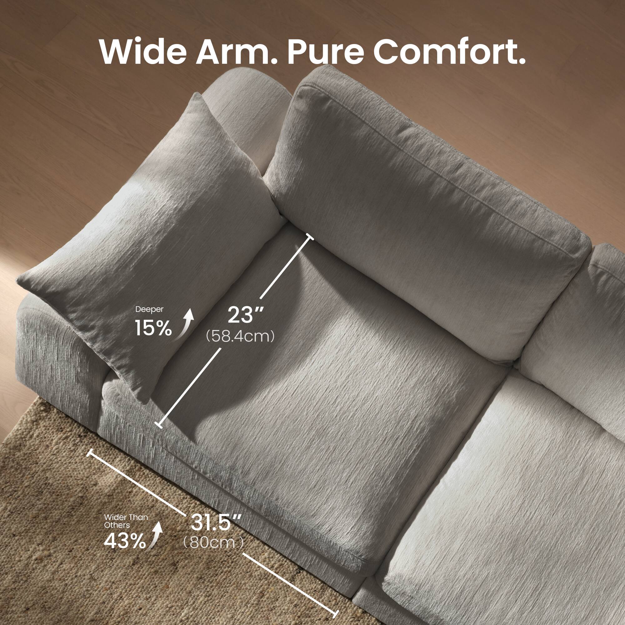 Wide Arm. Pure Comfort.  
Deeper 15% 23" (58.4cm)  
Wider Than Others 43% 31.5" (80cm)