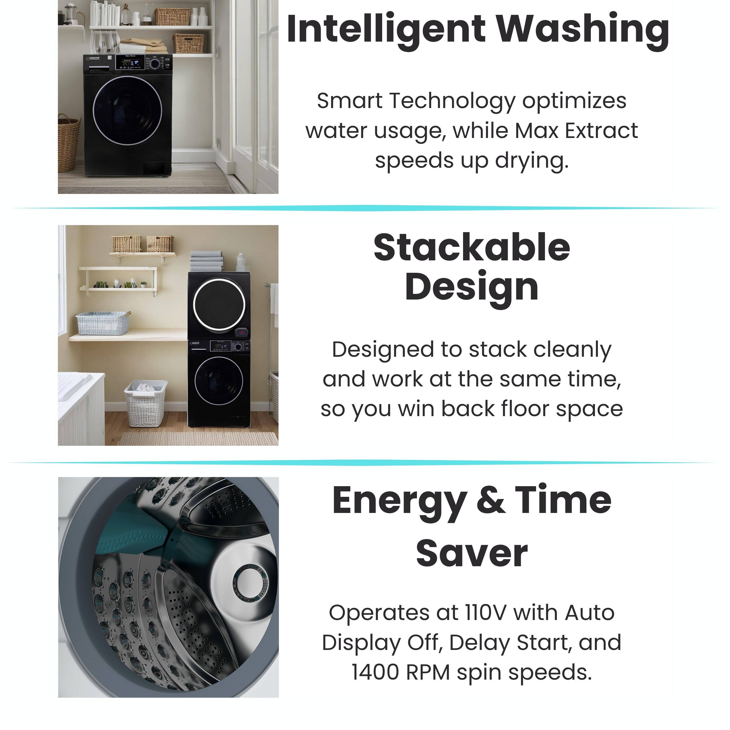 Intelligent Washing  
Smart Technology optimizes water usage, while Max Extract speeds up drying.

Stackable Design  
Designed to stack cleanly and work at the same time, so you win back floor space.

Energy & Time Saver  
Operates at 110V with Auto Display Off, Delay Start, and 1400 RPM spin speeds.
