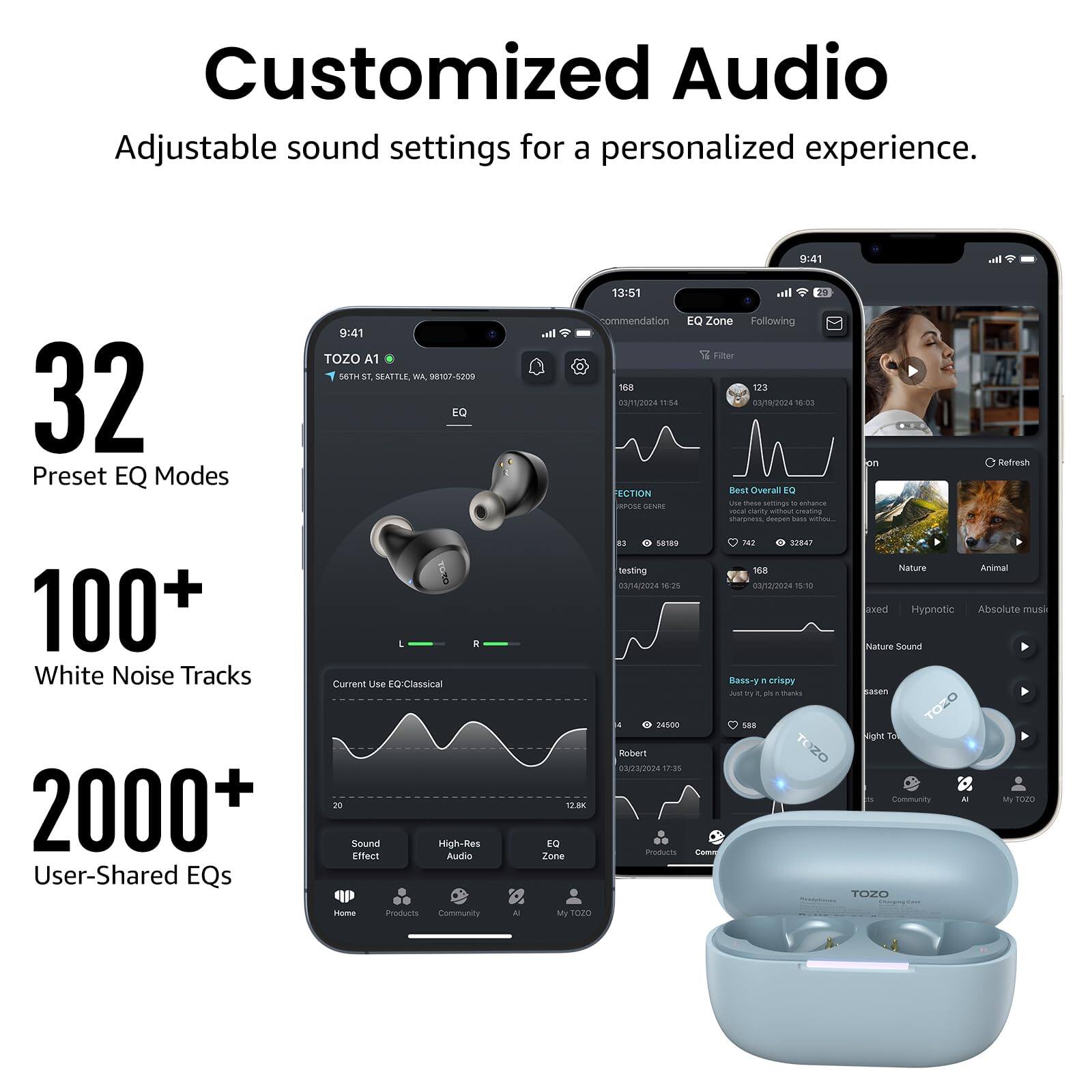 Customized Audio  
Adjustable sound settings for a personalized experience.  

32 Preset EQ Modes  
100+ White Noise Tracks  
2000+ User-Shared EQs  

TOZO A1  
9:41  
TOZO A1  
36th St, Seattle, WA 98107-5200  

Current Use EQ: Classical  

13:51  
Recommendation  
EQ Zone  
Following  
Filter  

11:54  
03/09/2024  
SECTION  
Best Overall EQ  
sharpest, deepest bass with  

18:25  
03/09/2024  
testing  
18:25  
03/09/2024  

15:10  
Bass-y crispy  
Just try it, pls, it's thanks  

24:500  
Robert  
02/2024  
17:35  

Sound Effect  
High-Res Audio  

Nature  
Animal  
Hypnotic  
Absolute music  
Nature Sound  

Community  
My TOZO