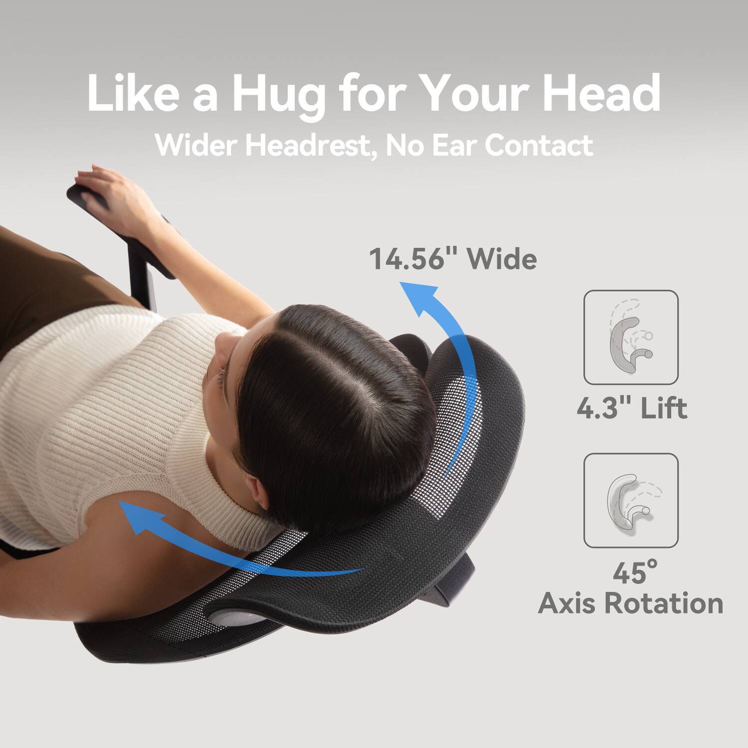 Like a Hug for Your Head
Wider Headrest, No Ear Contact
14.56" Wide
4.3" Lift
45° Axis Rotation