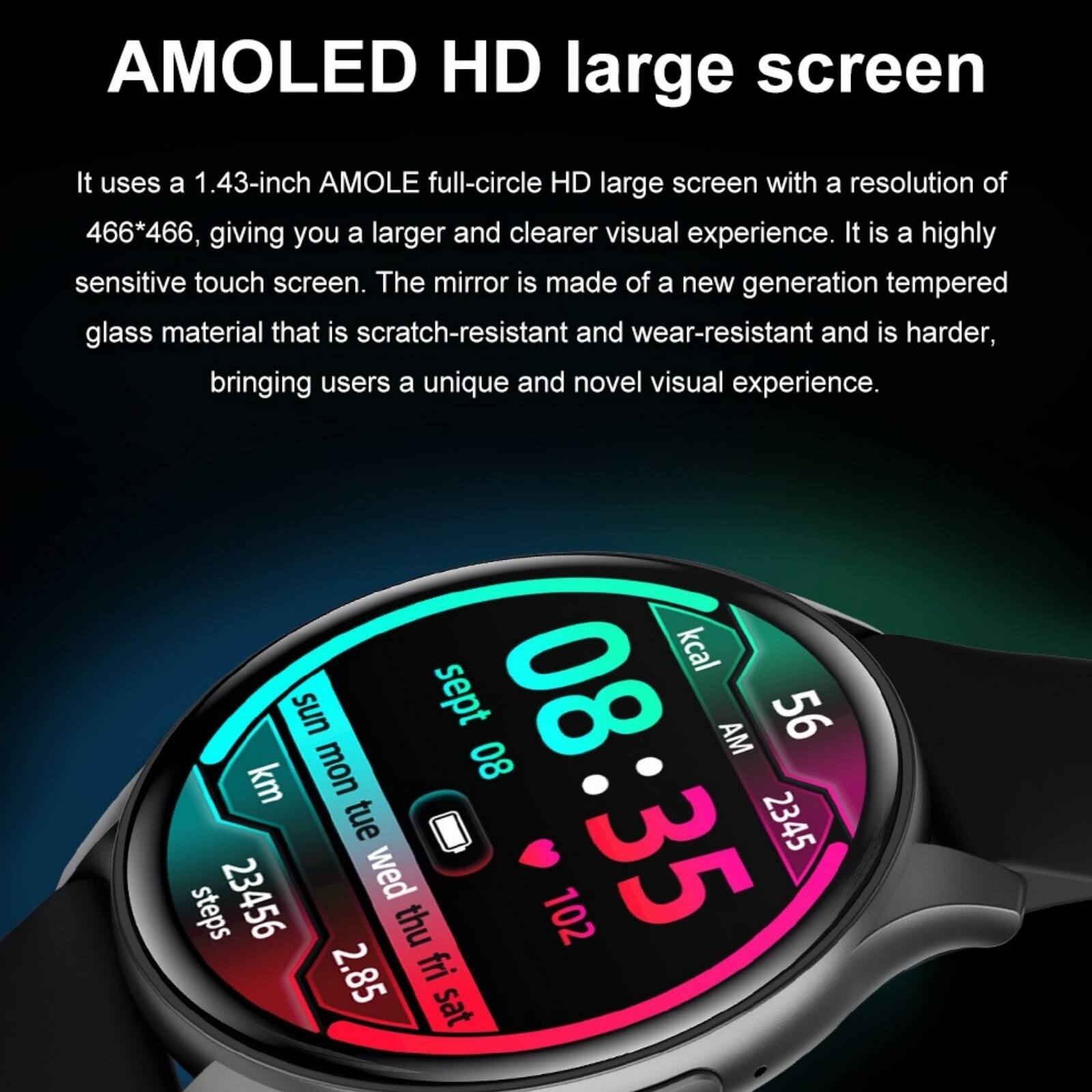 AMOLED HD large screen

It uses a 1.43-inch AMOLED full-circle HD large screen with a resolution of 466*466, giving you a larger and clearer visual experience. It is a highly sensitive touch screen. The mirror is made of a new generation tempered glass material that is scratch-resistant and wear-resistant and is harder, bringing users a unique and novel visual experience.

kcal sun mon sept 08 08 AM 56 km tue 2345 steps 23456 wed thu 102 35 2.85 fri sat