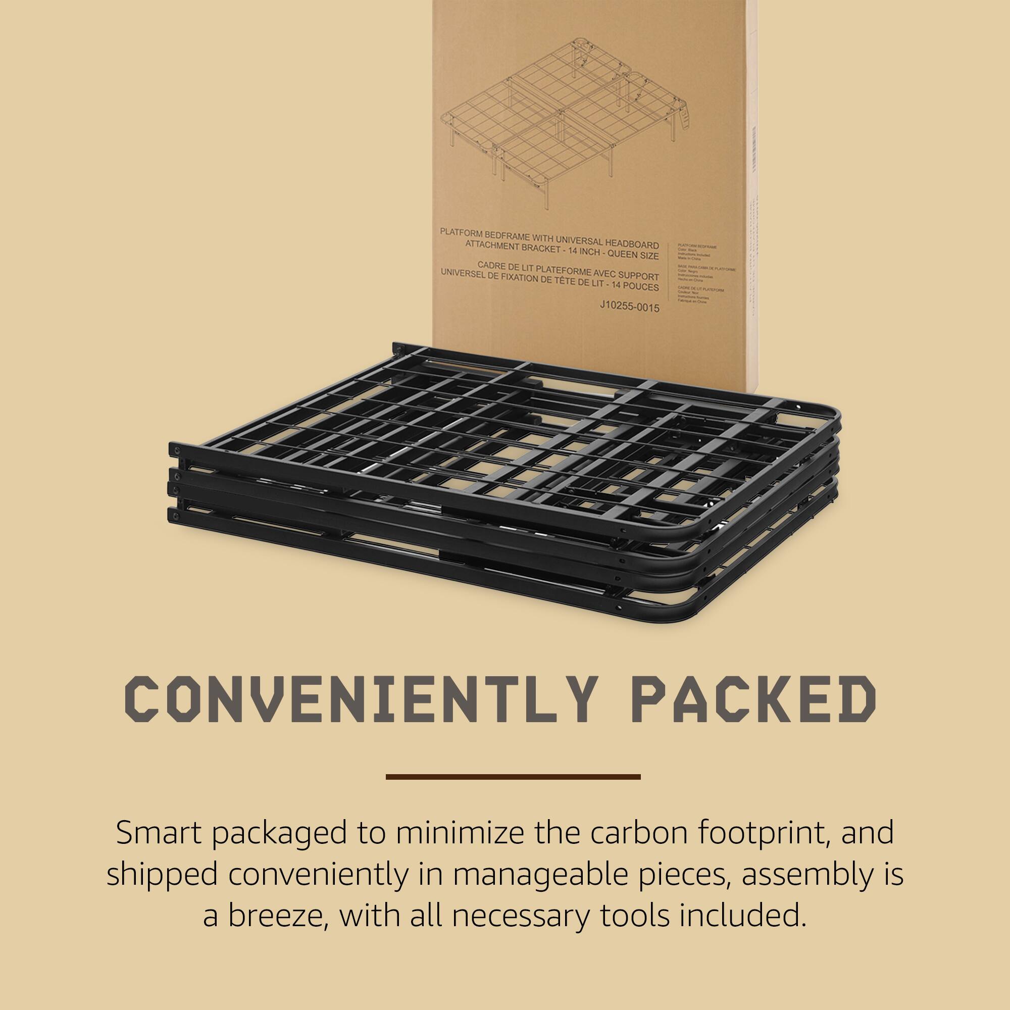 PLATFORM REDFRAME WITH ATTACHMENT UNIVERSAL HEADBOARD BRACKET 14 INCH QUEAN SIZE  
CADRE DE PLATEFORME AVEC SUPPORT UNIVERSEL DE TETE DE LIT 14 POUCES J10255-0015  

CONVENIENTLY PACKED  
Smart packaged to minimize the carbon footprint, and shipped conveniently in manageable pieces, assembly is a breeze, with all necessary tools included.