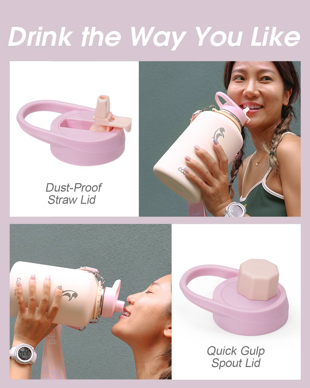 Drink the Way You Like

- Dust-Proof Straw Lid
- Quick Gulp Spout Lid