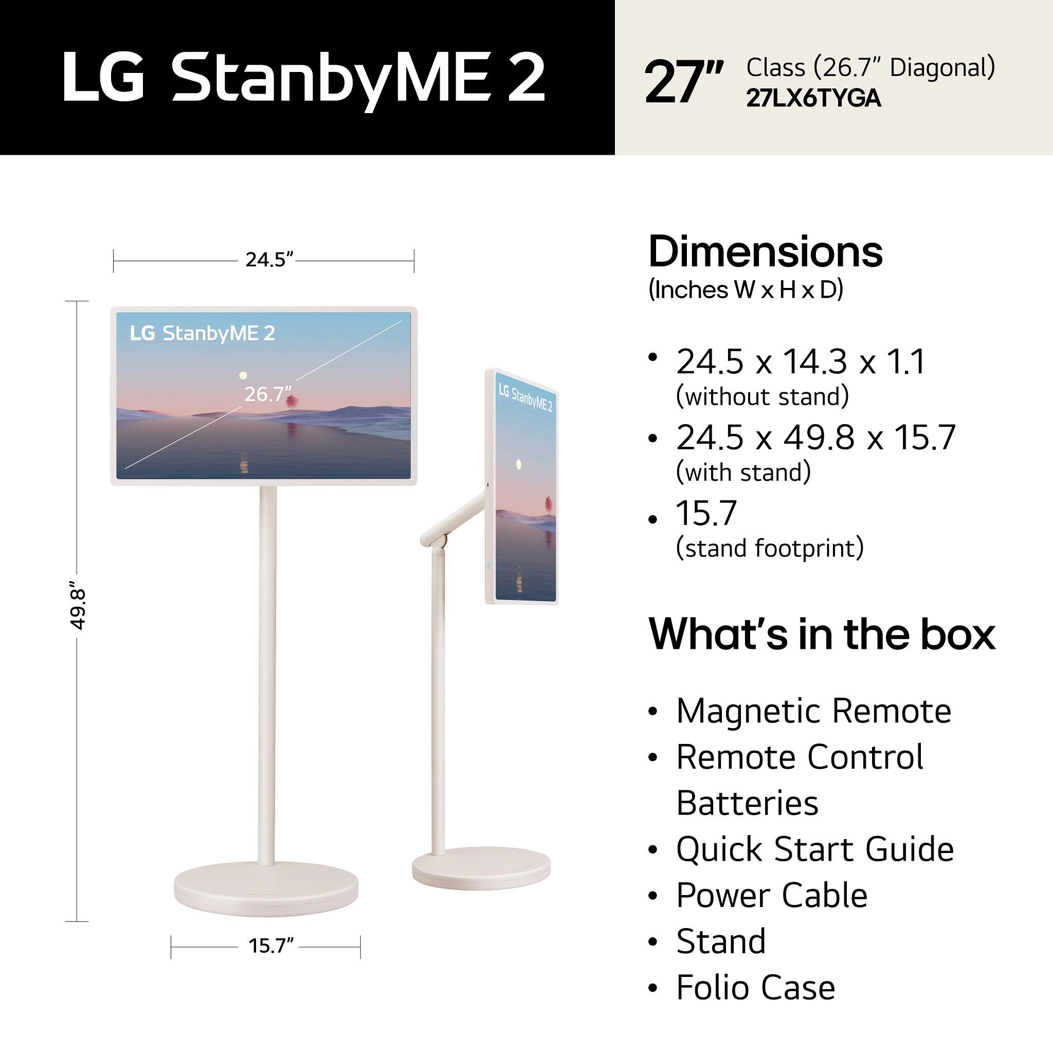 LG StanbyME 2 Class (26.7" Diagonal)  
27"  
27LX6TYGA  

Dimensions (Inches W x H x D):  
- 24.5 x 14.3 x 1.1 (without stand)  
- 24.5 x 49.8 x 15.7 (with stand)  
- 15.7 (stand footprint)  

What's in the box:  
- Magnetic Remote  
- Remote Control  
- Batteries  
- Quick Start Guide  
- Power Cable  
- Stand  
- Folio Case