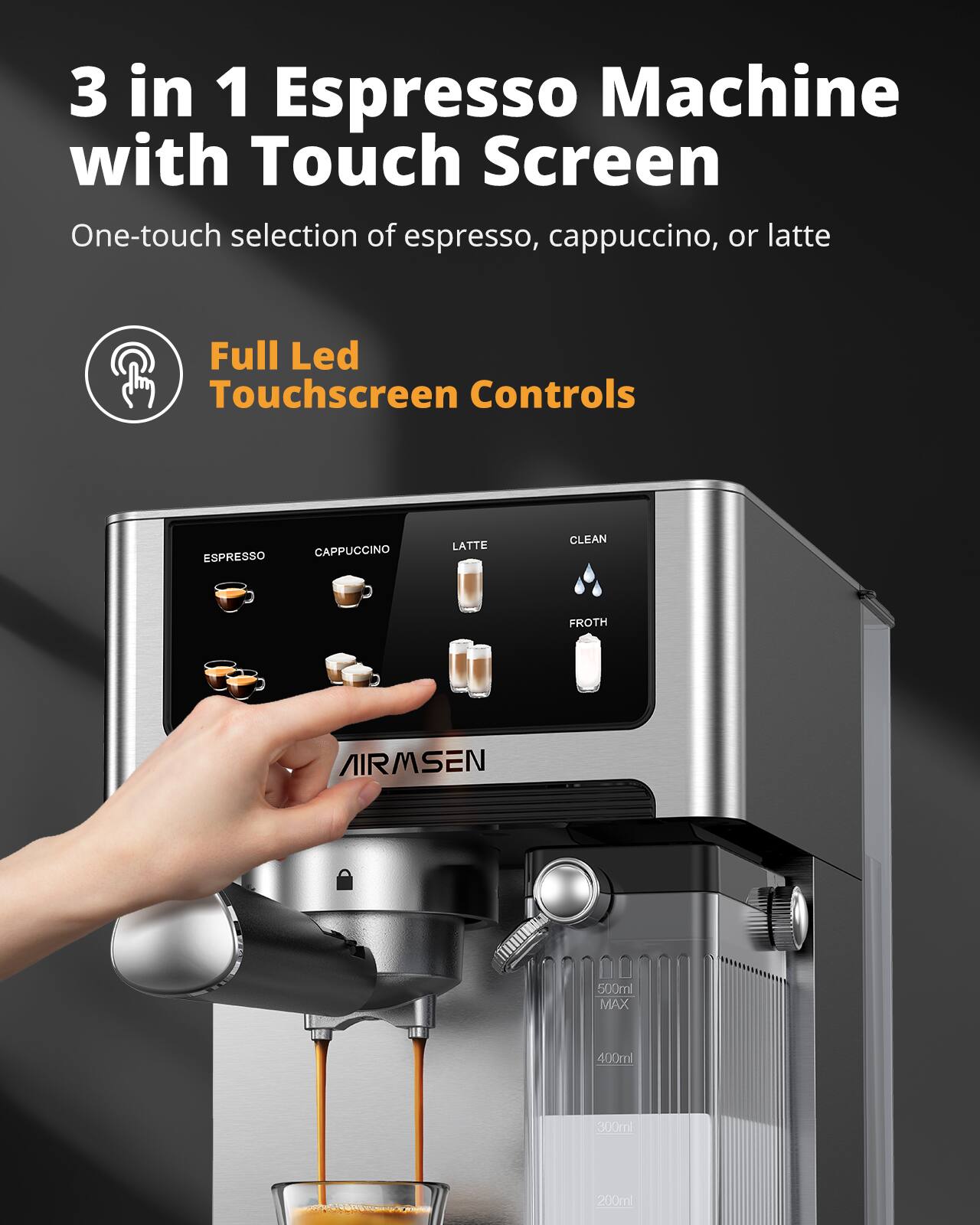 3 in 1 Espresso Machine with Touch Screen  
One-touch selection of espresso, cappuccino, or latte  

Full Led Touchscreen Controls  

ESPRESSO  
CAPPUCCINO  
LATTE  
CLEAN  
FROTH  

AIRMSSEN  

500ml MAX  
400ml  
900ml  
200ml