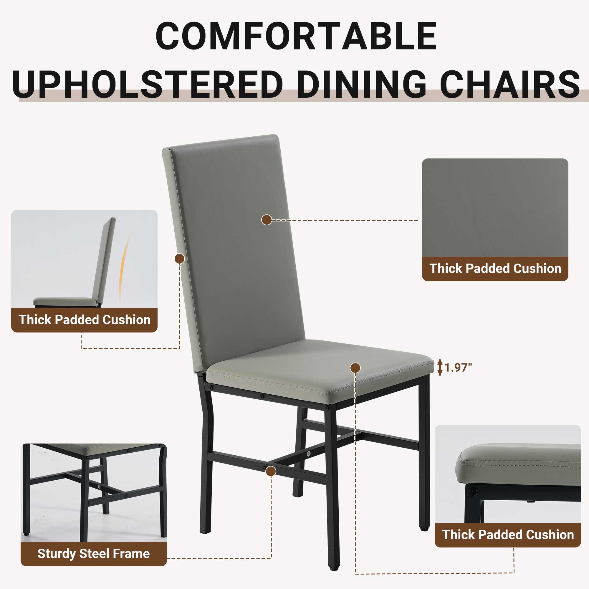 COMFORTABLE UPHOLSTERED DINING CHAIRS

- Thick Padded Cushion
- 1.97" Thick Padded Cushion
- Sturdy Steel Frame