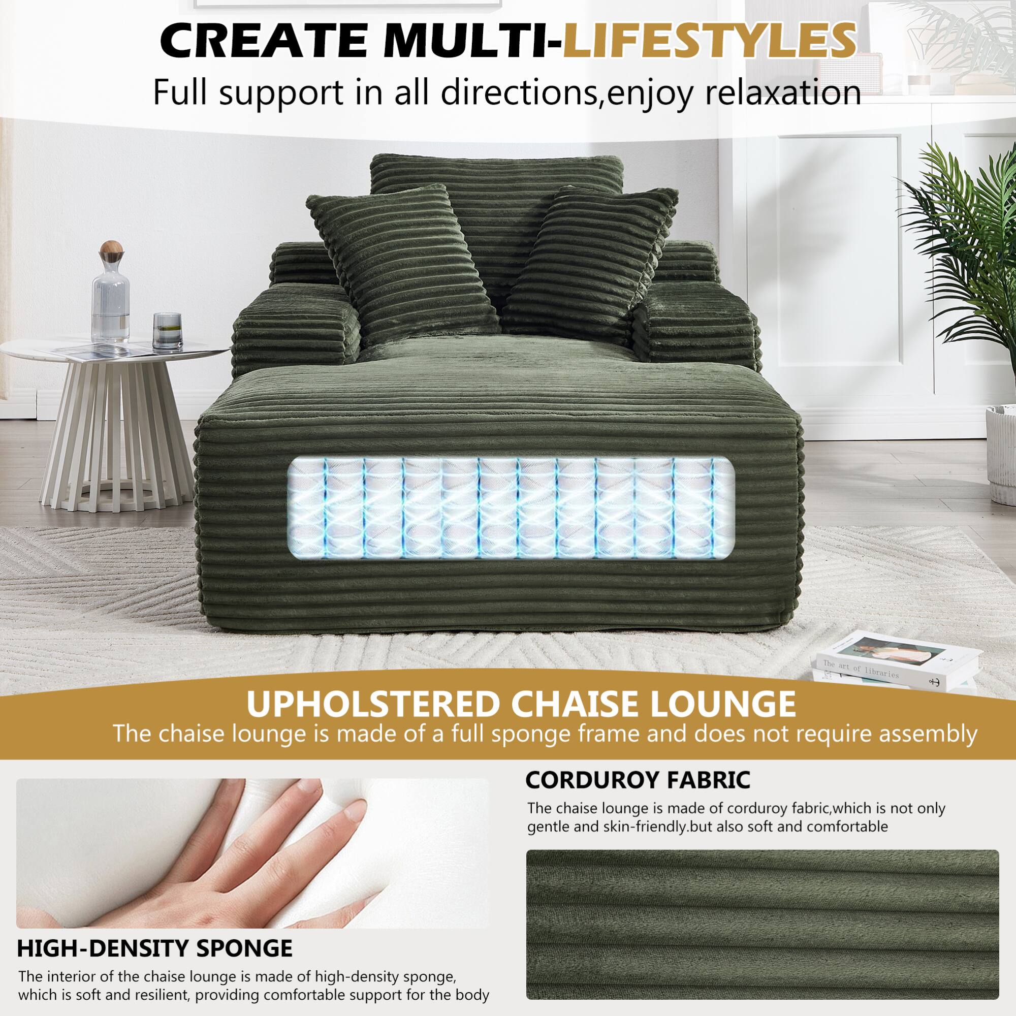 CREATE MULTI-LIFESTYLES  
Full support in all directions, enjoy relaxation  

UPHOLSTERED CHAISE LOUNGE  
The chaise lounge is made of a full sponge frame and does not require assembly  

CORDUROY FABRIC  
The chaise lounge is made of corduroy fabric, which is not only gentle and skin-friendly, but also soft and comfortable  

HIGH-DENSITY SPONGE  
The interior of the chaise lounge is made of high-density sponge, which is soft and resilient, providing comfortable support for the body