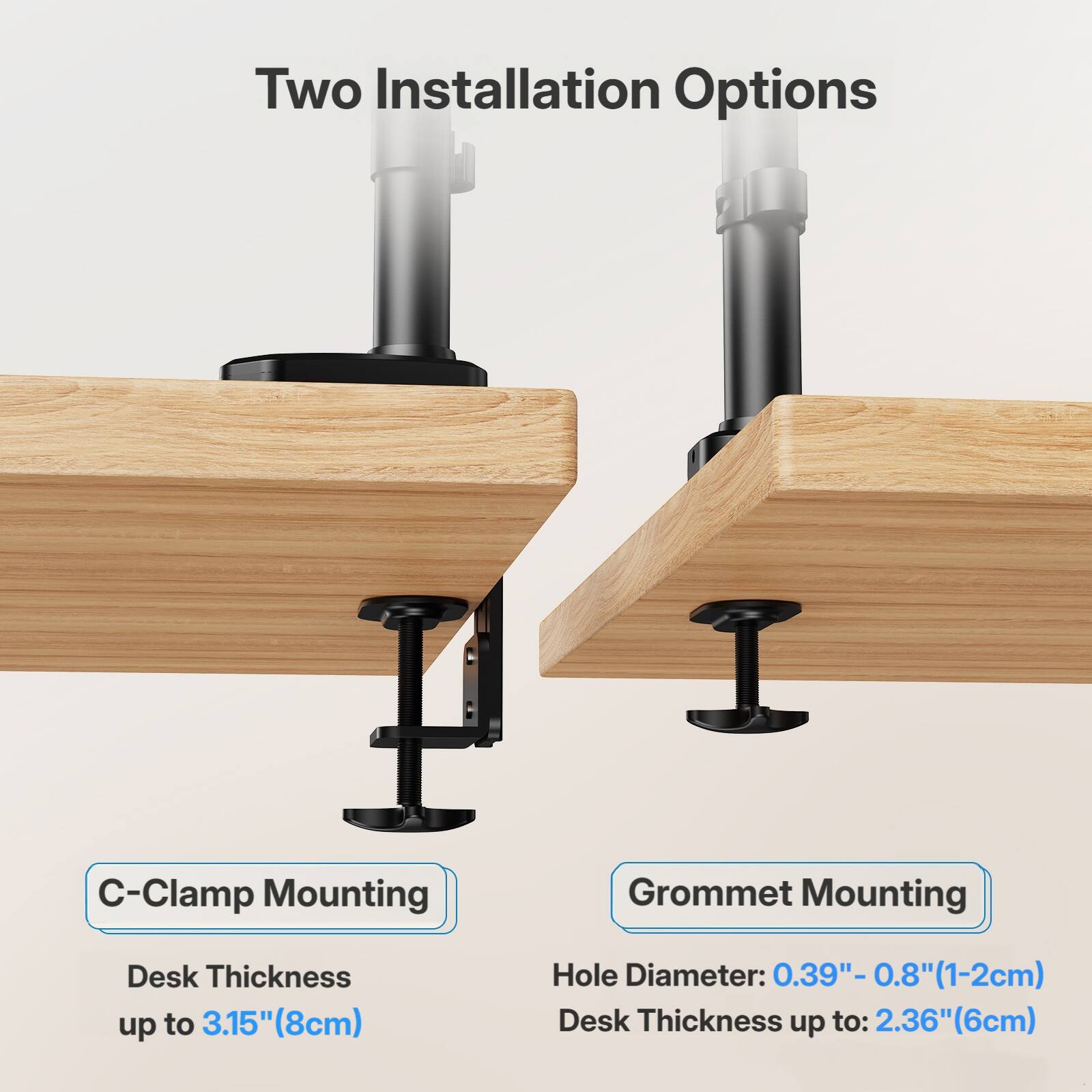 Two Installation Options

C-Clamp Mounting
Desk Thickness up to 3.15" (8cm)

Grommet Mounting
Hole Diameter: 0.39" - 0.8" (1-2cm)
Desk Thickness up to: 2.36" (6cm)