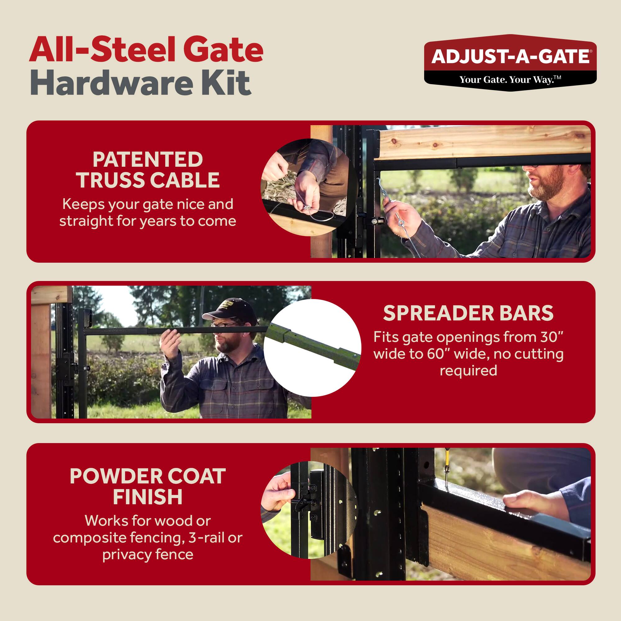 All-Steel Gate Hardware Kit

ADJUST-A-GATE  
Your Gate. Your Way.

PATENTED TRUSS CABLE  
Keeps your gate nice and straight for years to come

SPREADER BARS  
Fits gate openings from 30" wide to 60" wide, no cutting required

POWDER COAT FINISH  
Works for wood or composite fencing, 3-rail or privacy fence