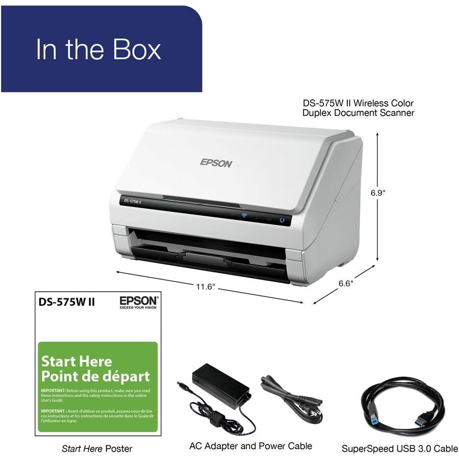 In the Box

DS-575W II Wireless Color Duplex Document Scanner

DS-575W II
EPSON
EXPAND YOUR VISION

Start Here
Point de départ

IMPORTANT: Before using this product, make sure you read these instructions and the safety instructions in the online User's Guide.
IMPORTANT: Avant d'utiliser ce produit, assurez-vous de lire les instructions et les instructions de sécurité dans le Guide de l'utilisateur en ligne.

Start Here Poster

AC Adapter and Power Cable

SuperSpeed USB 3.0 Cable

6.9"
11.6"
6.6"