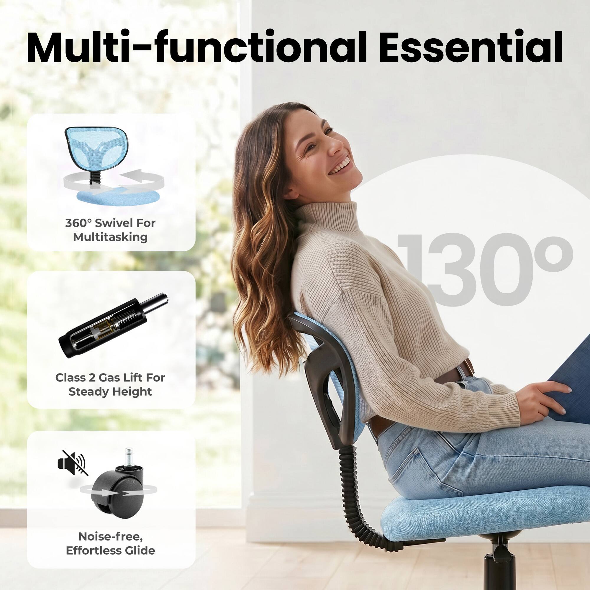 Multi-functional Essential

360° Swivel For Multitasking

130°

Class 2 Gas Lift For Steady Height

Noise-free, Effortless Glide