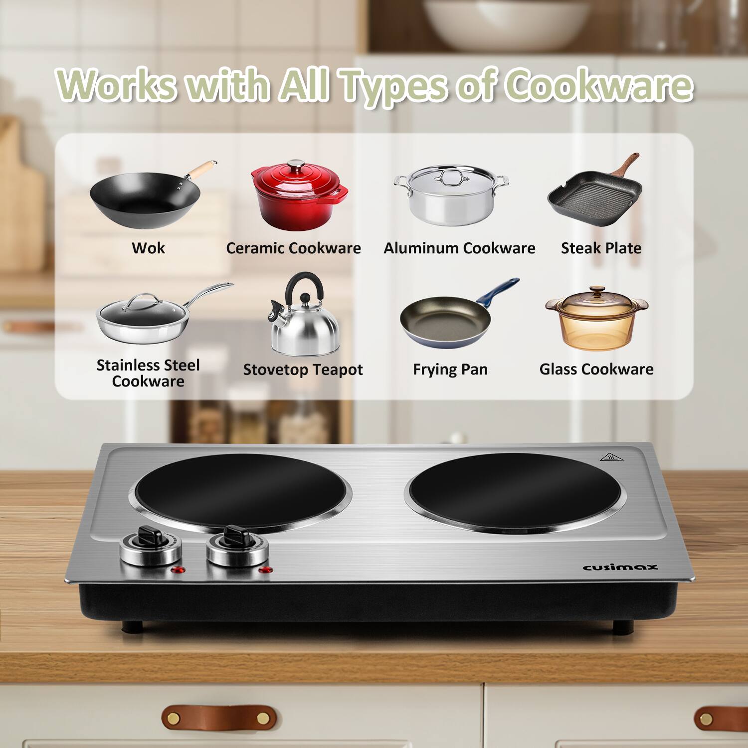 Works with All Types of Cookware

- Wok
- Ceramic Cookware
- Aluminum Cookware
- Steak Plate
- Stainless Steel Cookware
- Stovetop Teapot
- Frying Pan
- Glass Cookware

cusimax