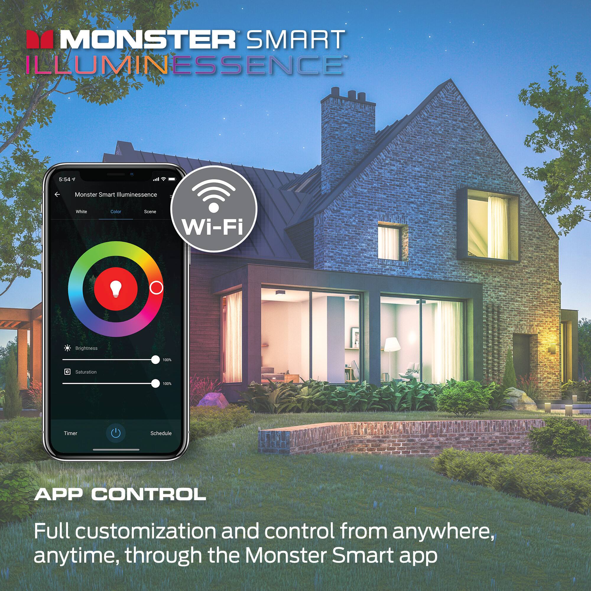 MONSTER SMART ILLUMINESSENCE

5:64 * Monster Smart Illuminescence

Wi-Fi

APP CONTROL

Full customization and control from anywhere, anytime, through the Monster Smart app

Brightness 100%
Saturation 100%

Timer
Schedule