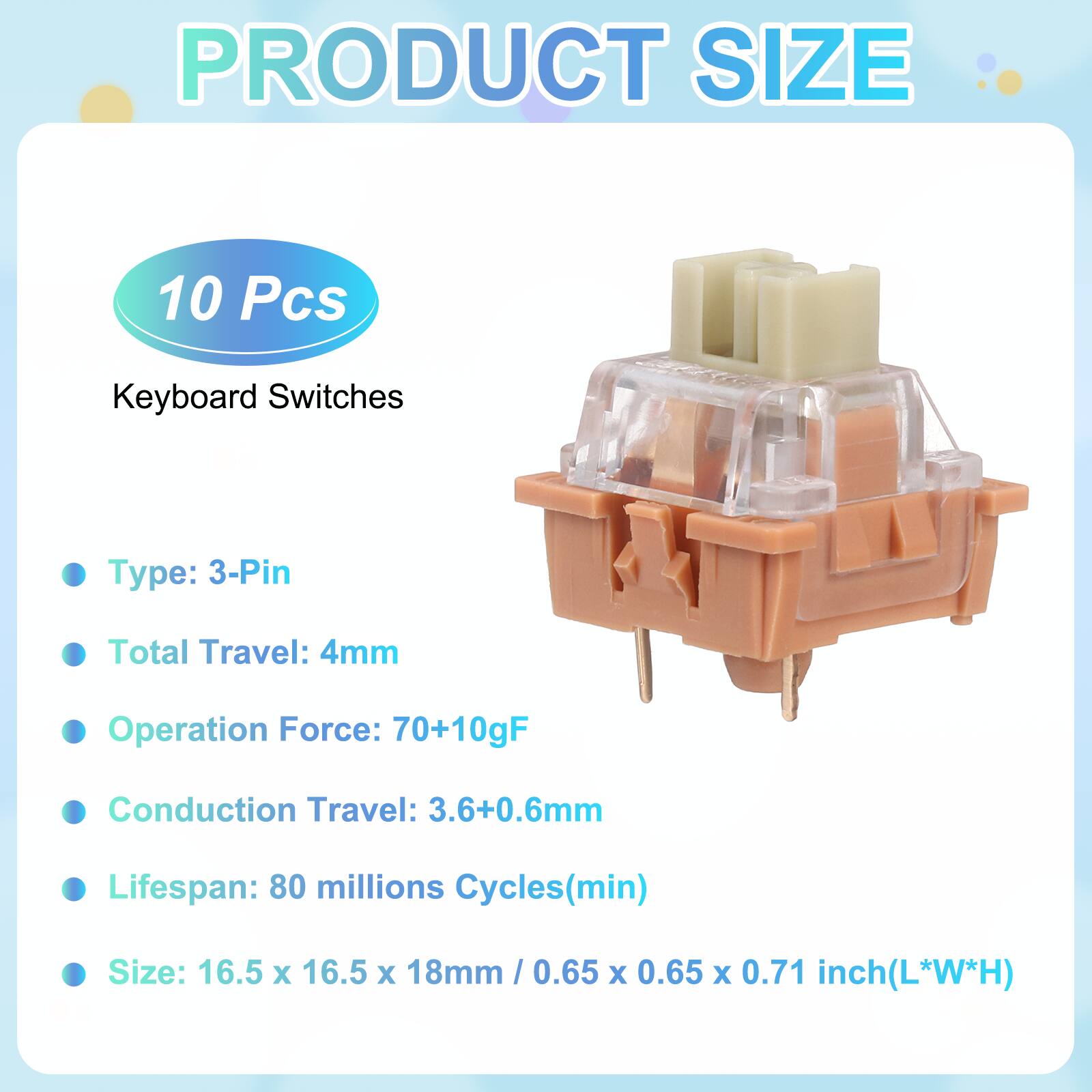 PRODUCT SIZE

10 Pcs Keyboard Switches

- Type: 3-Pin
- Total Travel: 4mm
- Operation Force: 70+10gF
- Conduction Travel: 3.6+0.6mm
- Lifespan: 80 millions Cycles(min)
- Size: 16.5 x 16.5 x 18mm / 0.65 x 0.65 x 0.71 inch(L*W*H)