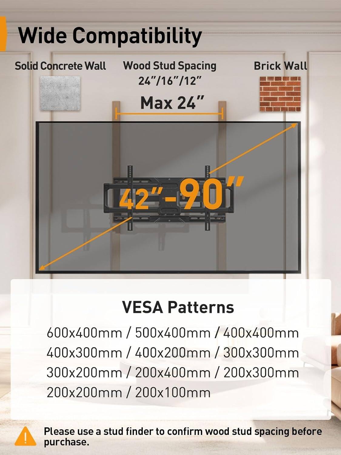 Wide Compatibility

Solid Concrete Wall
Wood Stud Spacing 24"/16"/12"
Max 24" Brick Wall

42"-90" VESA Patterns

600x400mm / 500x400mm / 400x400mm / 400x300mm / 400x200mm / 300x300mm / 300x200mm / 200x400mm / 200x300mm / 200x200mm / 200x100mm

Please use a stud finder to confirm wood stud spacing before purchase.
