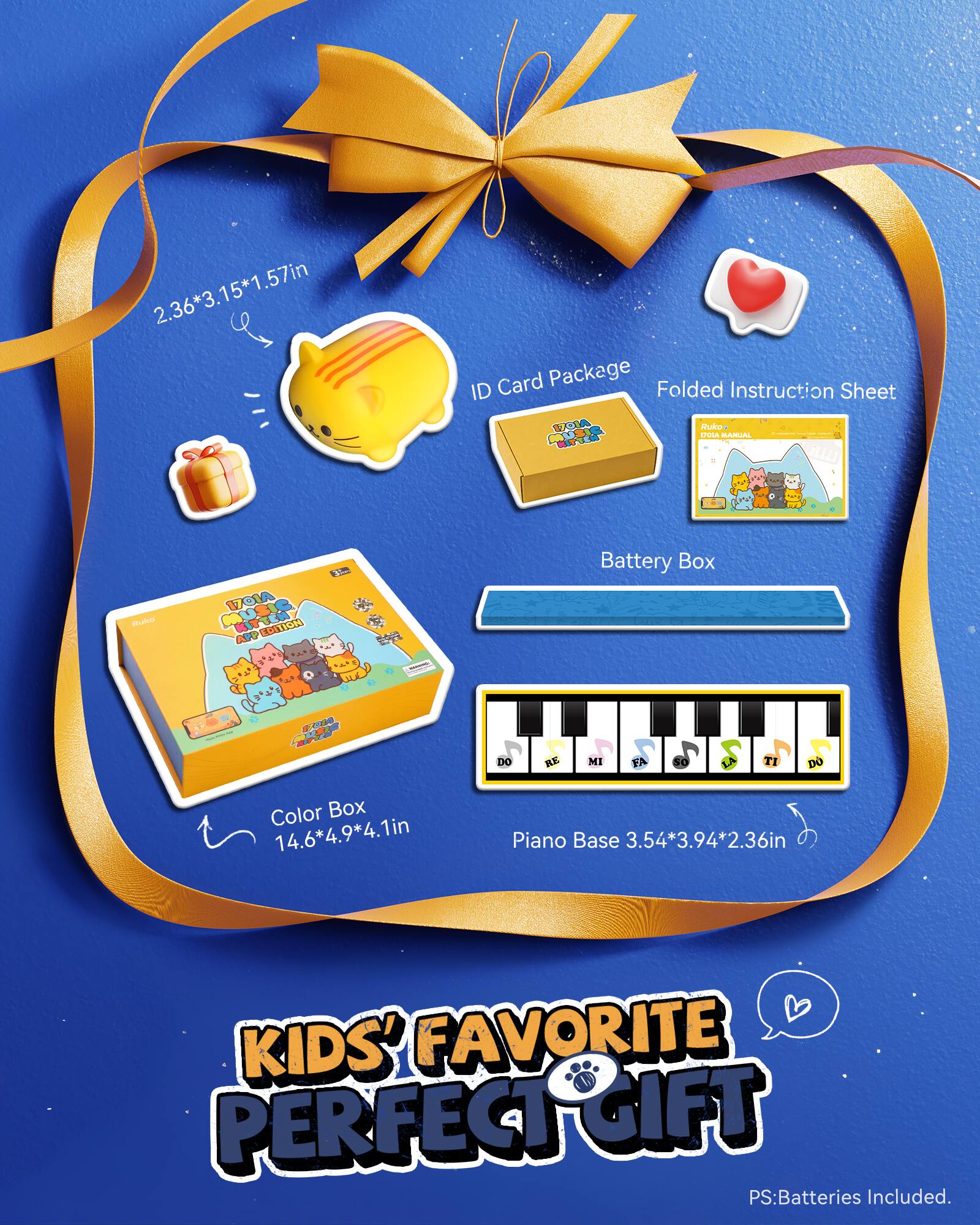 2.36*3.15*1.57in

ID Card Package Folded Instruction Sheet 1701A Rukos DOLA MANUAL REACE MUS Ruke 1701A MUSIC APP EDITION

Battery Box

EVA

DO RE MI FA SO TI DO

Color Box 14.6*4.9*4.1in

Piano Base 3.54*3.94*2.36in

KIDS' FAVORITE PERFECT GIFT PS: Batteries Included.