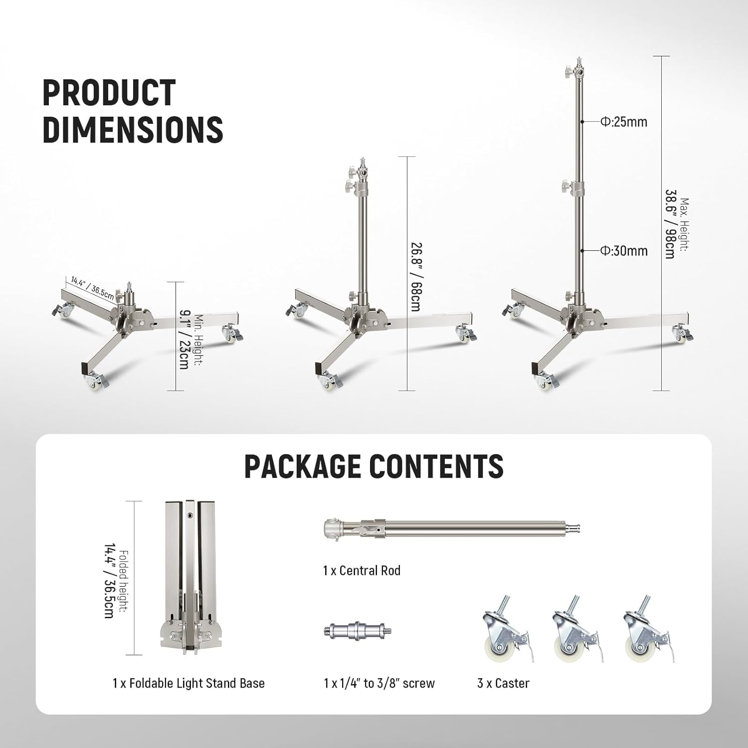 PRODUCT DIMENSIONS:  
- 25mm  
- 1AA  
- 36.5cm  
- 36  
- 9.1" Min.  
- 23cm Height: 26.8" / 68cm  
- 38.6" Max. / D: 30mm  
- 98cm Height:  
- 14.4" Folded / 36.5cm  

PACKAGE CONTENTS:  
- 1 x Central Rod  
- 1 x Foldable Light Stand Base  
- 1 x 1/4" to 3/8" screw  
- 3 x Caster