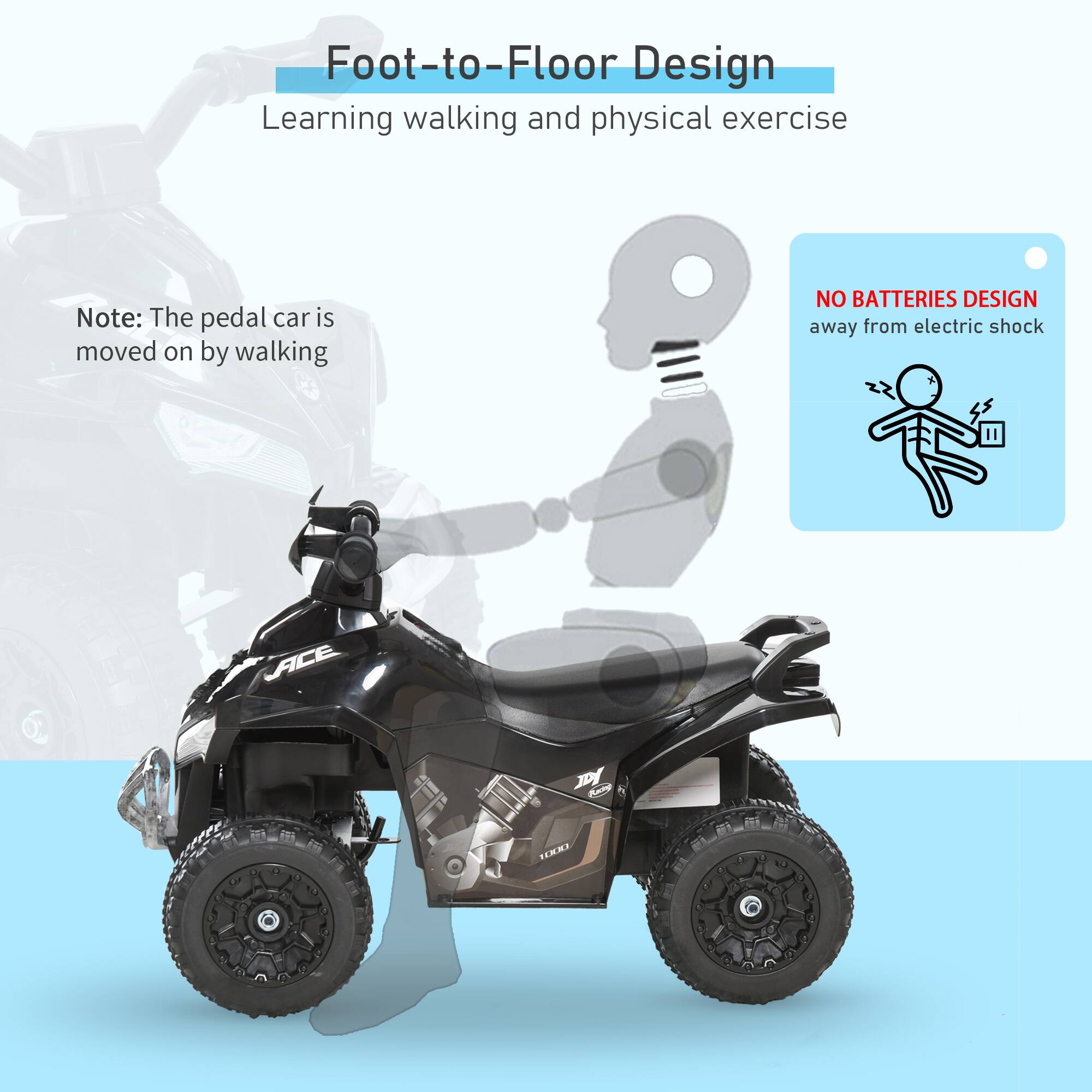 Foot-to-Floor Design  
Learning walking and physical exercise  

Note: The pedal car is moved on by walking  

NO BATTERIES DESIGN  
away from electric shock