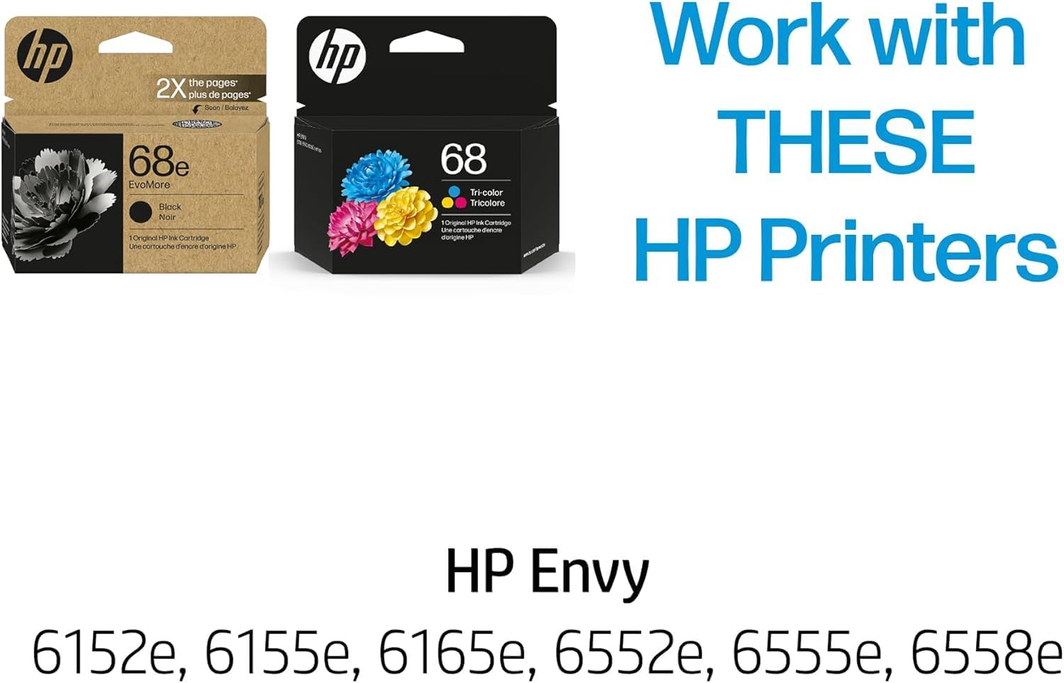 Work with THESE HP Printers

HP Envy

6152e, 6155e, 6165e, 6552e, 6555e, 6558e

68e EvoMore Black Noir: 1 Original HP Ink Cartridge
68 Tri-color: 1 Original HP Ink Cartridge

2X the pages* plus de pages* Soon / Bientôt