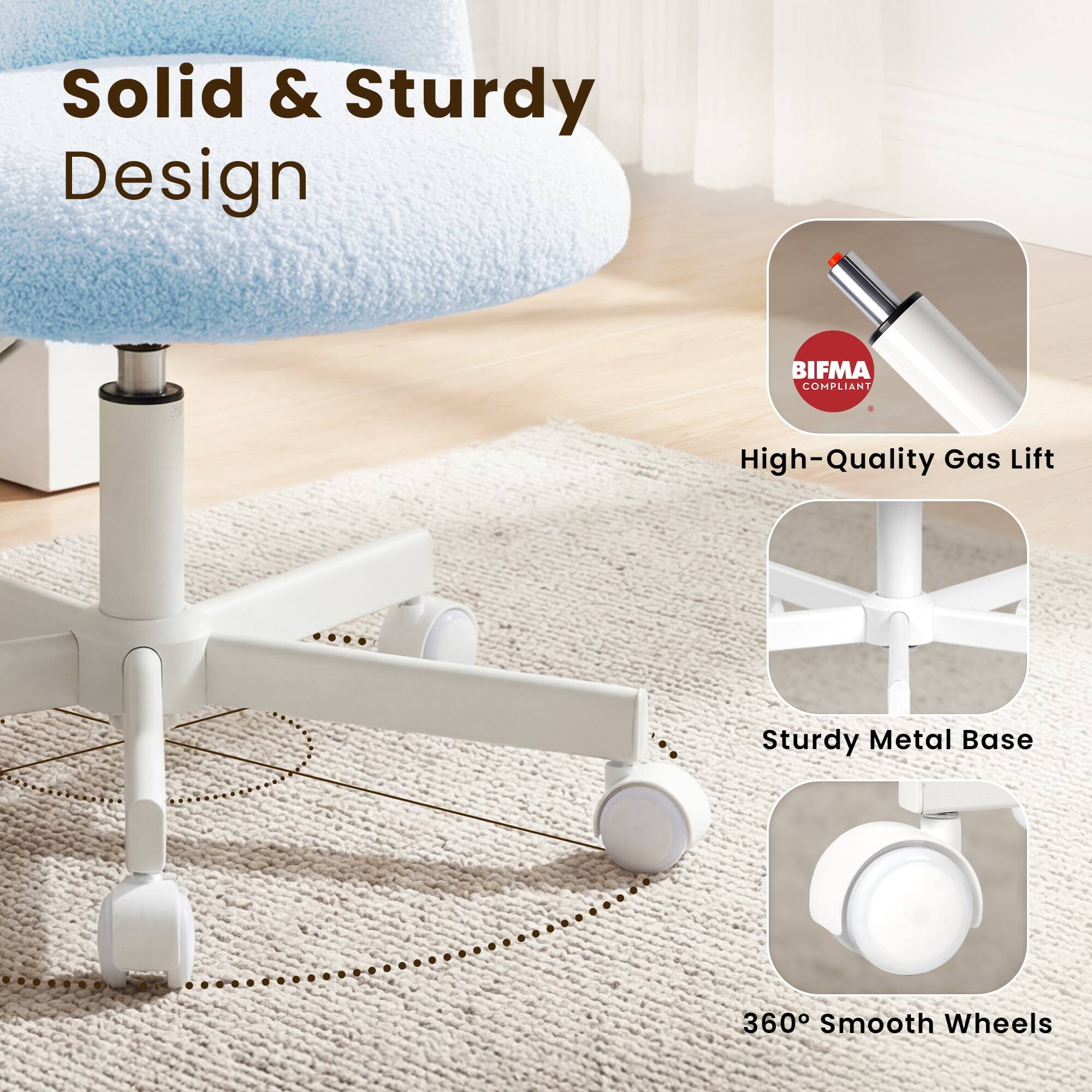 Solid & Sturdy Design  
BIFMA COMPLIANT  
High-Quality Gas Lift  
Sturdy Metal Base  
360° Smooth Wheels