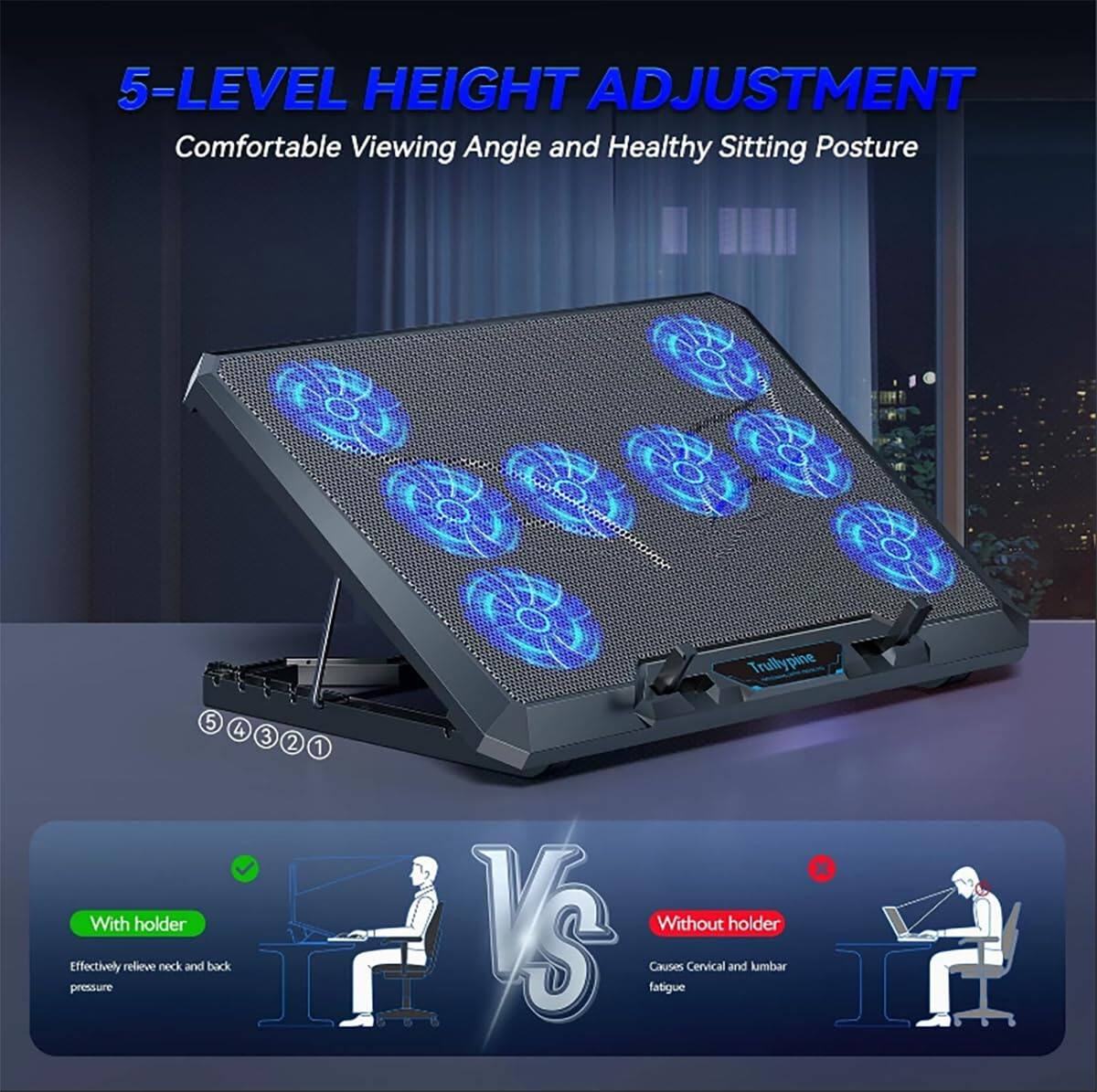5-LEVEL HEIGHT ADJUSTMENT  
Comfortable Viewing Angle and Healthy Sitting Posture  

Trulypine 5 4 3 2 1  

With holder  
Effectively relieve neck and back pressure  

Without holder  
Causes Cervical and lumbar fatigue