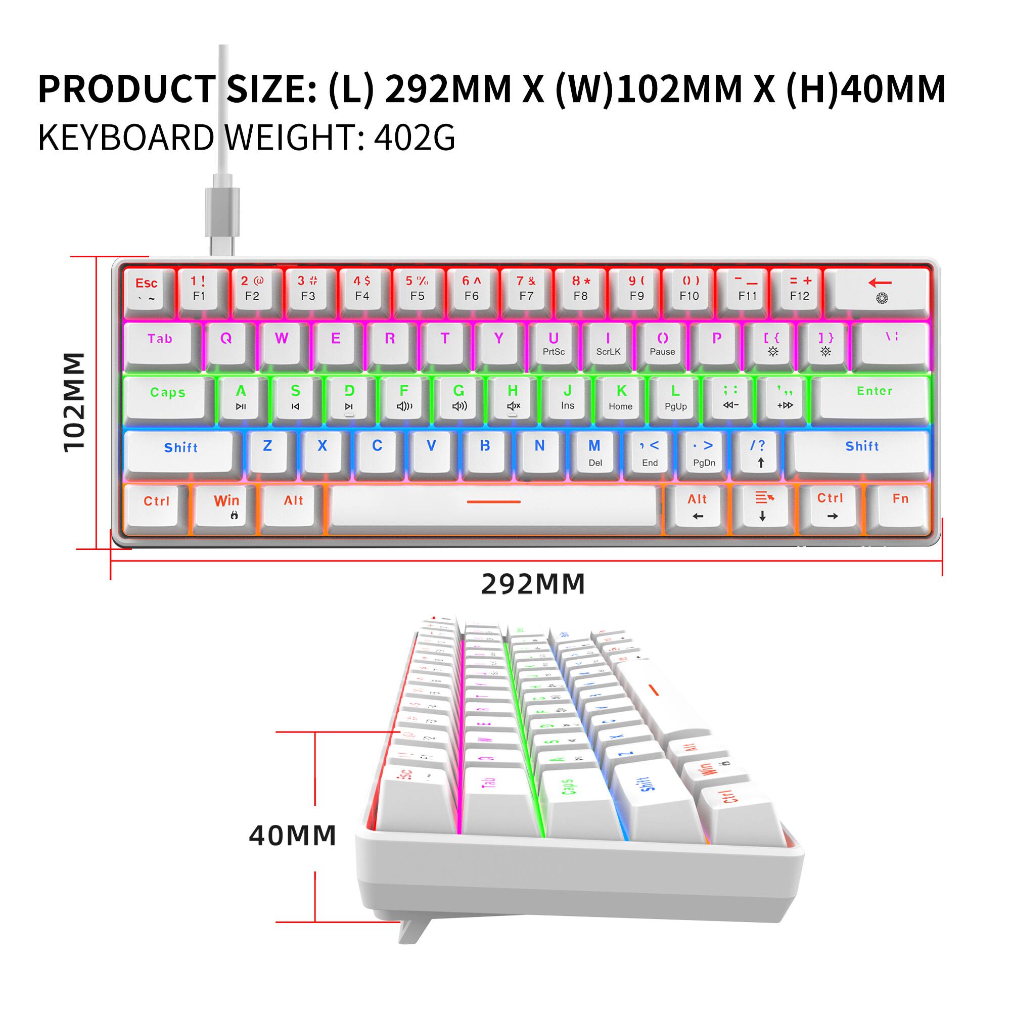 PRODUCT SIZE: (L) 292MM X (W) 102MM X (H) 40MM  
KEYBOARD WEIGHT: 402G  

Esc 1! 2@ 3# 4$ 5% 6^ 7& 8* 9( 0) - = +  
F1 F2 F3 F4 F5 F6 F7 F8 F9 F10 F11 F12  
Tab Q W E R T Y U I O P [ ] \  
Caps A S D F G H J K L ; ' Enter  
Shift Z X C V B N M , . / Shift  
Ctrl Win Alt Spacebar Alt Ctrl Fn  
PgUp Home PgDn End Ins Del  
Pause Scroll Lock Print Screen  
Insert Delete  
40MM
