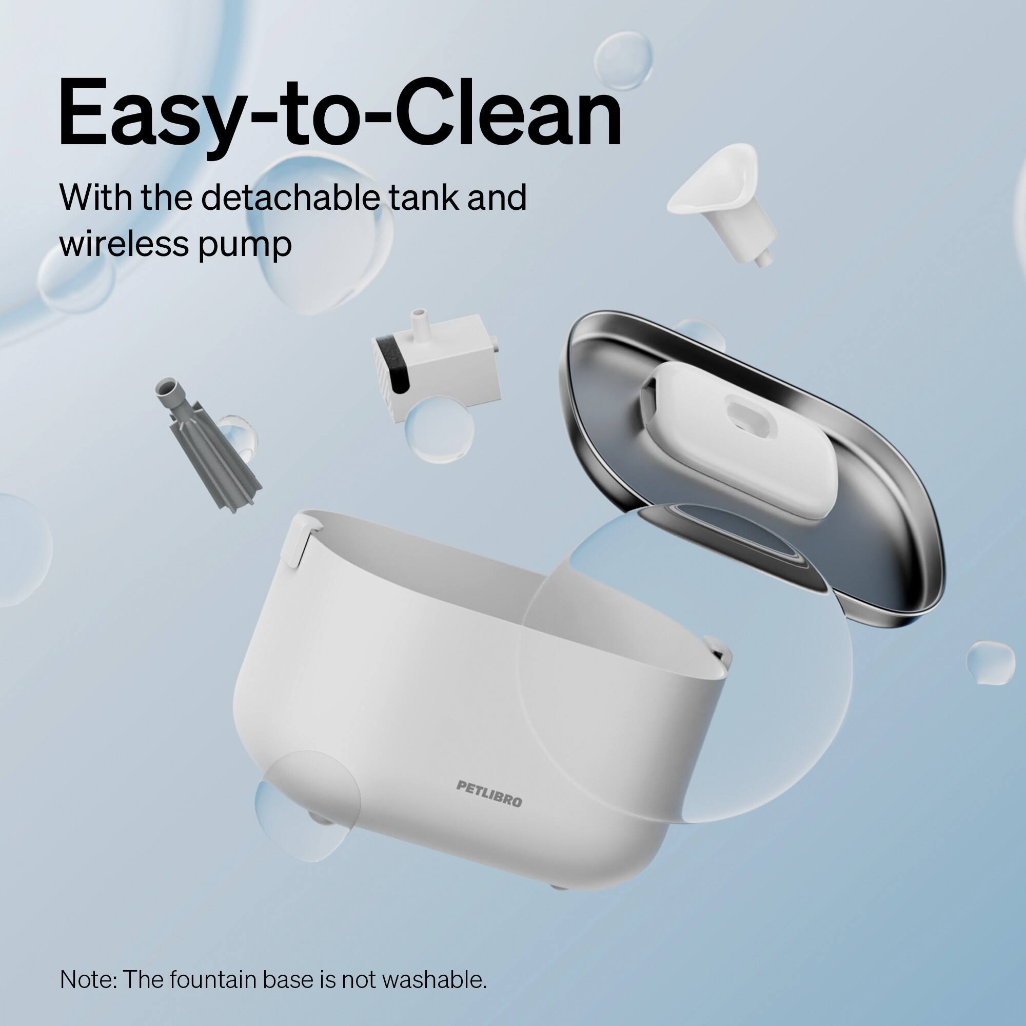 Easy-to-Clean With the detachable tank and wireless pump. Note: The fountain base is not washable.