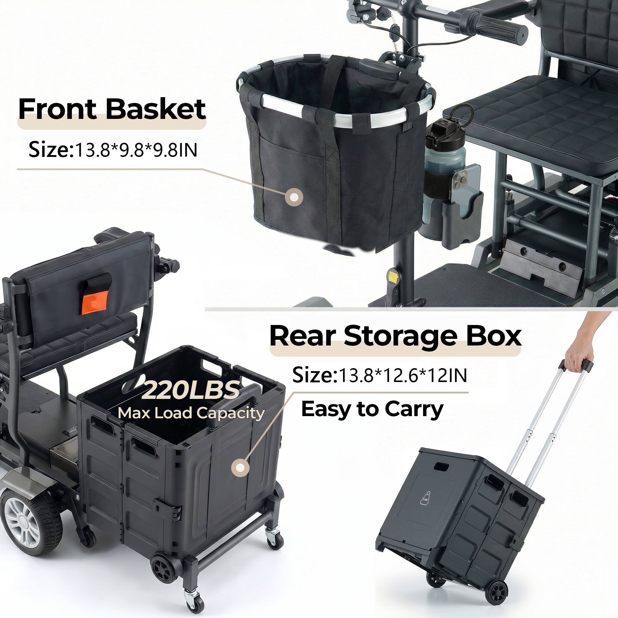 Front Basket Size: 13.8*9.8*9.8 IN  
Rear Storage Box Size: 13.8*12.6*12 IN  
220LBS Max Load Capacity  
Easy to Carry