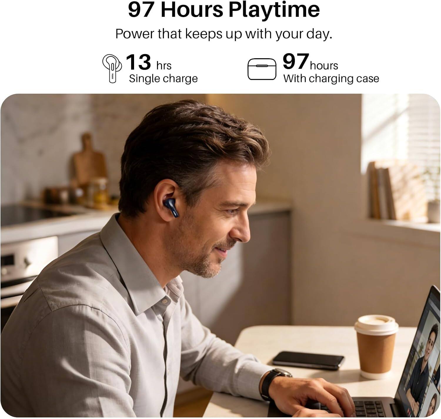 97 Hours Playtime  
Power that keeps up with your day.  
13 hrs Single charge  
97 hours With charging case